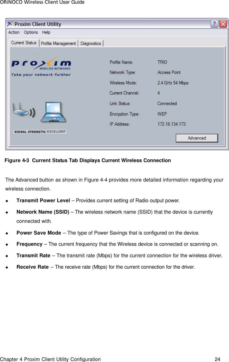 ORiNOCO Wireless Client User Guide Chapter 4 Proxim Client Utility Configuration    24      Figure 4-3  Current Status Tab Displays Current Wireless Connection  The Advanced button as shown in Figure 4-4 provides more detailed information regarding your wireless connection. u Transmit Power Level – Provides current setting of Radio output power. u Network Name (SSID) – The wireless network name (SSID) that the device is currently connected with. u Power Save Mode – The type of Power Savings that is configured on the device. u Frequency – The current frequency that the Wireless device is connected or scanning on. u Transmit Rate – The transmit rate (Mbps) for the current connection for the wireless driver. u Receive Rate – The receive rate (Mbps) for the current connection for the driver.  