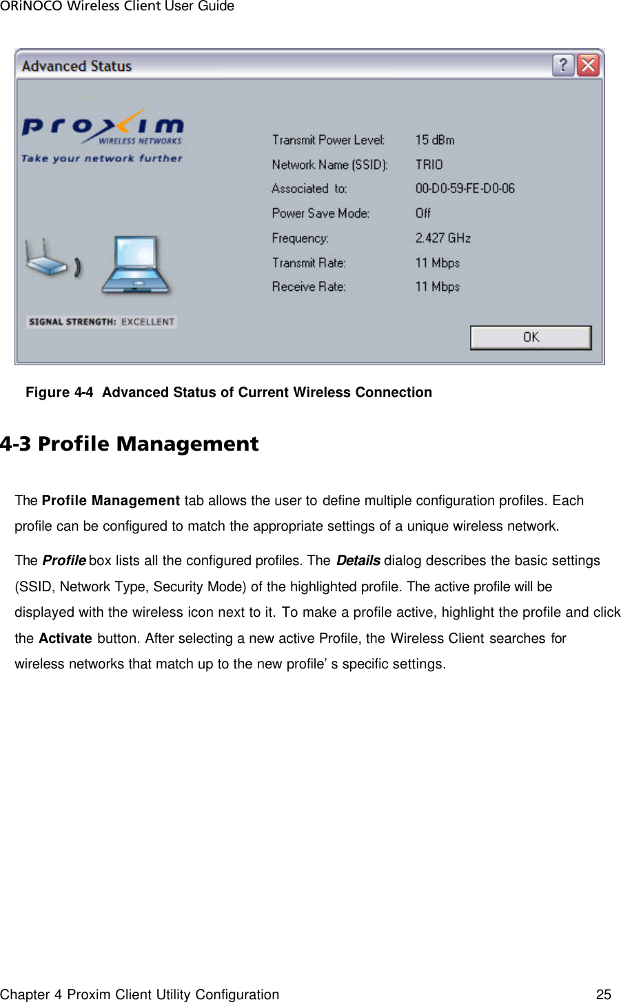 ORiNOCO Wireless Client User Guide Chapter 4 Proxim Client Utility Configuration    25         Figure 4-4  Advanced Status of Current Wireless Connection 4-3 Profile Management The Profile Management tab allows the user to define multiple configuration profiles. Each profile can be configured to match the appropriate settings of a unique wireless network. The Profile box lists all the configured profiles. The Details  dialog describes the basic settings (SSID, Network Type, Security Mode) of the highlighted profile. The active profile will be displayed with the wireless icon next to it. To make a profile active, highlight the profile and click the Activate button. After selecting a new active Profile, the Wireless Client searches for wireless networks that match up to the new profile’s specific settings. 