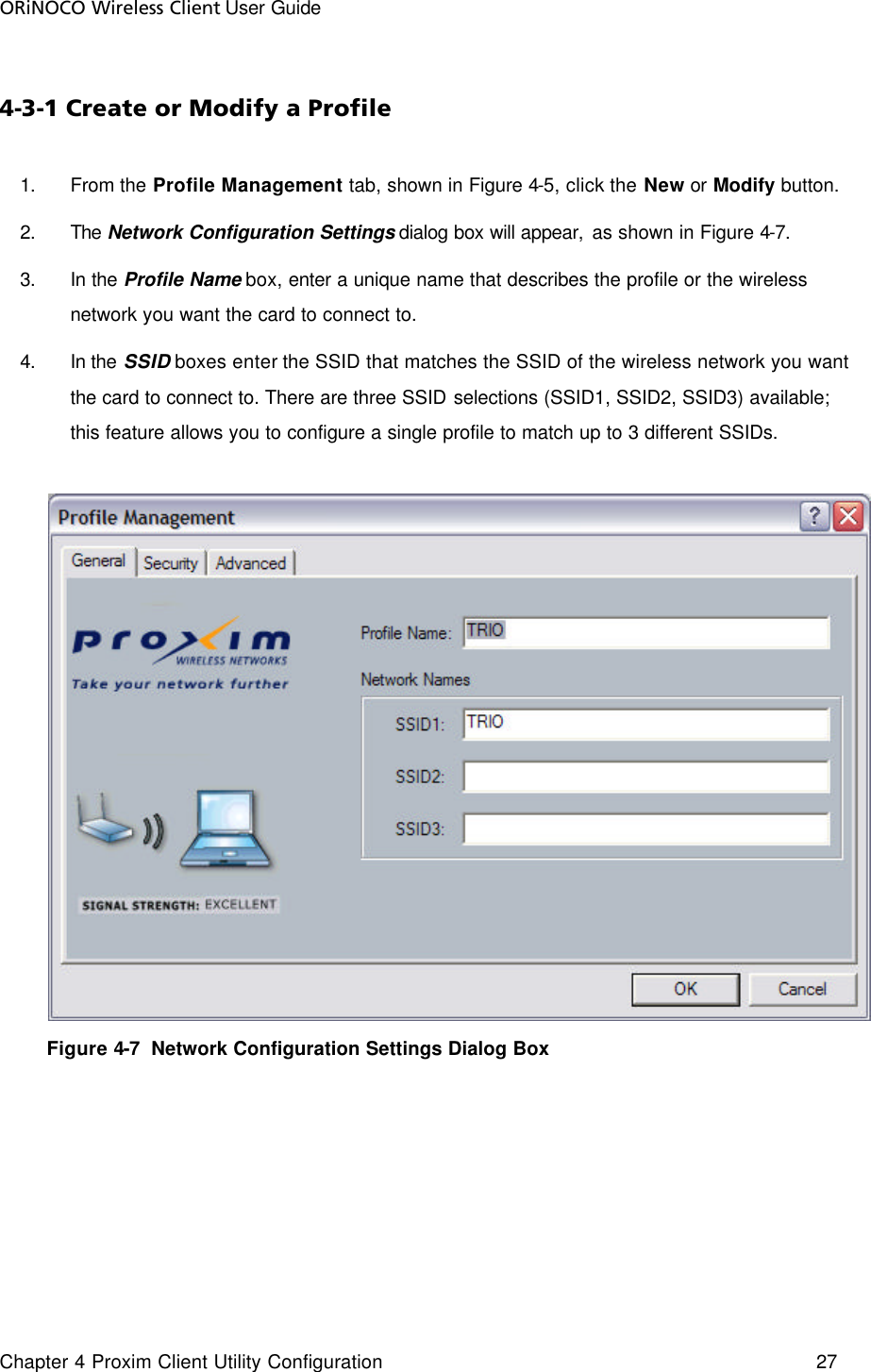 ORiNOCO Wireless Client User Guide Chapter 4 Proxim Client Utility Configuration    27  4-3-1 Create or Modify a Profile 1. From the Profile Management tab, shown in Figure 4-5, click the New or Modify button.  2. The Network Configuration Settings dialog box will appear, as shown in Figure 4-7. 3. In the Profile Name box, enter a unique name that describes the profile or the wireless network you want the card to connect to. 4. In the SSID boxes enter the SSID that matches the SSID of the wireless network you want the card to connect to. There are three SSID selections (SSID1, SSID2, SSID3) available; this feature allows you to configure a single profile to match up to 3 different SSIDs.       Figure 4-7  Network Configuration Settings Dialog Box 