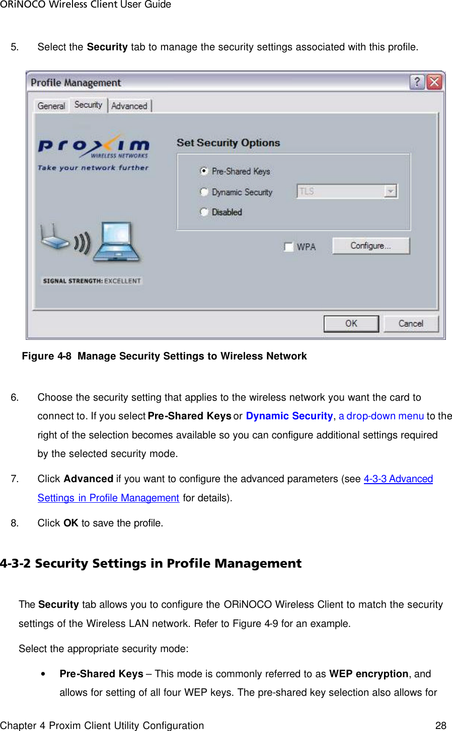 ORiNOCO Wireless Client User Guide Chapter 4 Proxim Client Utility Configuration    28  5. Select the Security tab to manage the security settings associated with this profile.  Figure 4-8  Manage Security Settings to Wireless Network  6. Choose the security setting that applies to the wireless network you want the card to connect to. If you select Pre-Shared Keys or Dynamic Security, a drop-down menu to the right of the selection becomes available so you can configure additional settings required by the selected security mode.  7. Click Advanced if you want to configure the advanced parameters (see 4-3-3 Advanced Settings in Profile Management for details). 8. Click OK to save the profile. 4-3-2 Security Settings in Profile Management The Security tab allows you to configure the ORiNOCO Wireless Client to match the security settings of the Wireless LAN network. Refer to Figure 4-9 for an example.  Select the appropriate security mode: • Pre-Shared Keys – This mode is commonly referred to as WEP encryption, and allows for setting of all four WEP keys. The pre-shared key selection also allows for 