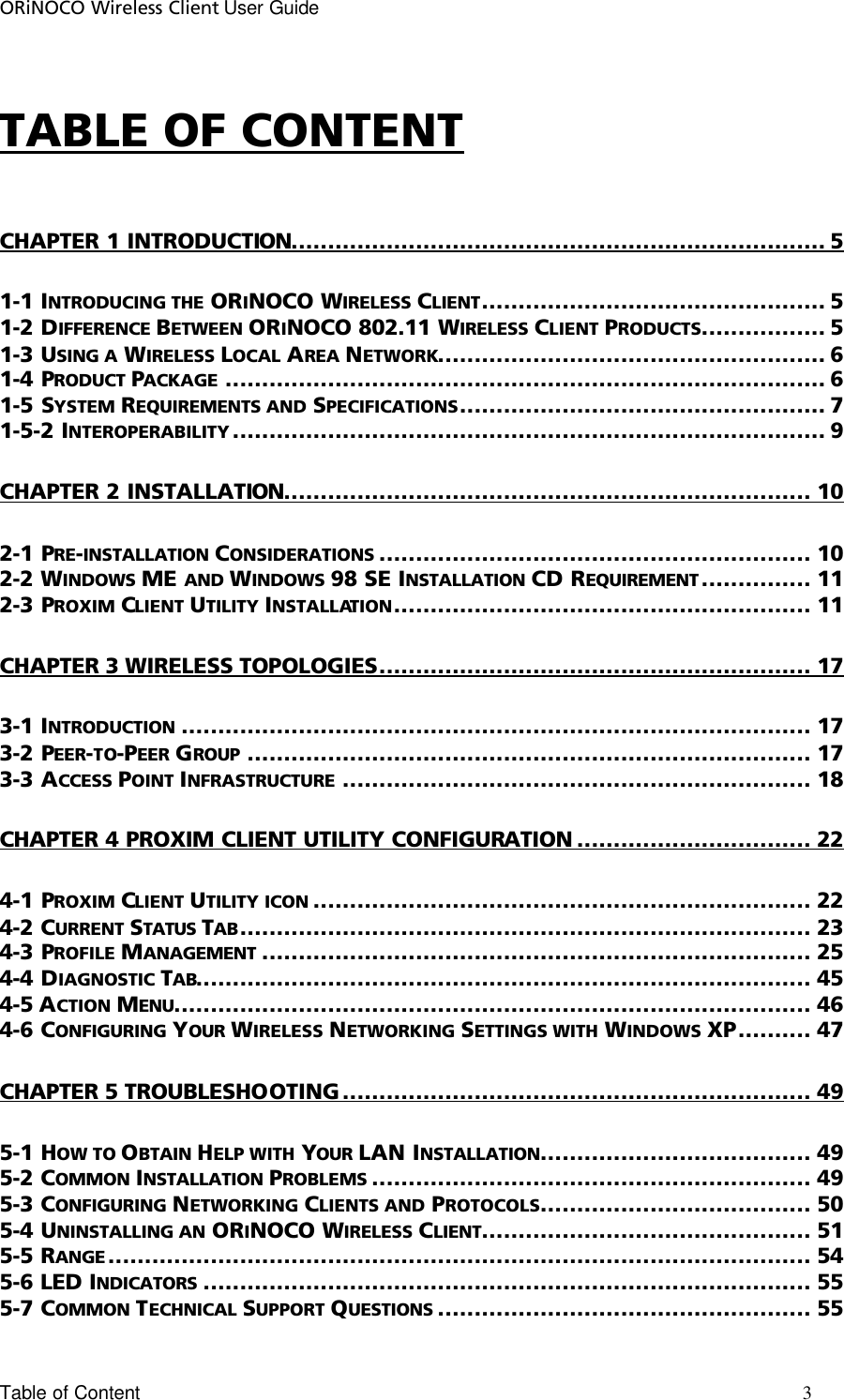 ORiNOCO Wireless Client User Guide Table of Content       3                                                                                                                                                                             TABLE OF CONTENT CHAPTER 1 INTRODUCTION......................................................................... 5 1-1 INTRODUCING THE ORINOCO WIRELESS CLIENT............................................... 5 1-2 DIFFERENCE BETWEEN ORINOCO 802.11 WIRELESS CLIENT PRODUCTS................. 5 1-3 USING A WIRELESS LOCAL AREA NETWORK..................................................... 6 1-4 PRODUCT PACKAGE .................................................................................. 6 1-5 SYSTEM REQUIREMENTS AND SPECIFICATIONS.................................................. 7 1-5-2 INTEROPERABILITY ................................................................................. 9 CHAPTER 2 INSTALLATION........................................................................ 10 2-1 PRE-INSTALLATION CONSIDERATIONS ........................................................... 10 2-2 WINDOWS ME AND WINDOWS 98 SE INSTALLATION CD REQUIREMENT ............... 11 2-3 PROXIM CLIENT UTILITY INSTALLATION......................................................... 11 CHAPTER 3 WIRELESS TOPOLOGIES........................................................... 17 3-1 INTRODUCTION ...................................................................................... 17 3-2 PEER-TO-PEER GROUP ............................................................................. 17 3-3 ACCESS POINT INFRASTRUCTURE ................................................................ 18 CHAPTER 4 PROXIM CLIENT UTILITY CONFIGURATION ................................ 22 4-1 PROXIM CLIENT UTILITY ICON .................................................................... 22 4-2 CURRENT STATUS TAB.............................................................................. 23 4-3 PROFILE MANAGEMENT ........................................................................... 25 4-4 DIAGNOSTIC TAB.................................................................................... 45 4-5 ACTION MENU....................................................................................... 46 4-6 CONFIGURING YOUR WIRELESS NETWORKING SETTINGS WITH WINDOWS XP.......... 47 CHAPTER 5 TROUBLESHOOTING ................................................................ 49 5-1 HOW TO OBTAIN HELP WITH YOUR LAN INSTALLATION..................................... 49 5-2 COMMON INSTALLATION PROBLEMS ............................................................ 49 5-3 CONFIGURING NETWORKING CLIENTS AND PROTOCOLS..................................... 50 5-4 UNINSTALLING AN ORINOCO WIRELESS CLIENT............................................. 51 5-5 RANGE ................................................................................................ 54 5-6 LED INDICATORS ................................................................................... 55 5-7 COMMON TECHNICAL SUPPORT QUESTIONS ................................................... 55 