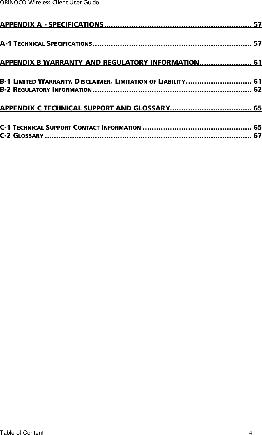 ORiNOCO Wireless Client User Guide Table of Content       4                                                                                                                                                                             APPENDIX A - SPECIFICATIONS................................................................. 57 A-1 TECHNICAL SPECIFICATIONS...................................................................... 57 APPENDIX B WARRANTY AND REGULATORY INFORMATION....................... 61 B-1 LIMITED WARRANTY, DISCLAIMER, LIMITATION OF LIABILITY............................. 61 B-2 REGULATORY INFORMATION ...................................................................... 62 APPENDIX C TECHNICAL SUPPORT AND GLOSSARY.................................... 65 C-1 TECHNICAL SUPPORT CONTACT INFORMATION ................................................ 65 C-2 GLOSSARY ........................................................................................... 67 