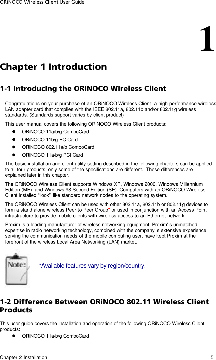 ORiNOCO Wireless Client User Guide     Chapter 2 Installation    5                                                                   1               Chapter 1 Introduction  1-1 Introducing the ORiNOCO Wireless Client Congratulations on your purchase of an ORiNOCO Wireless Client, a high performance wireless LAN adapter card that complies with the IEEE 802.11a, 802.11b and/or 802.11g wireless standards. (Standards support varies by client product)  This user manual covers the following ORiNOCO Wireless Client products: l ORiNOCO 11a/b/g ComboCard l ORiNOCO 11b/g PC Card l ORiNOCO 802.11a/b ComboCard l ORiNOCO 11a/b/g PCI Card The basic installation and client utility setting described in the following chapters can be applied to all four products; only some of the specifications are different.  These differences are explained later in this chapter. The ORiNOCO Wireless Client supports Windows XP, Windows 2000, Windows Millennium Edition (ME), and Windows 98 Second Edition (SE). Computers with an ORiNOCO Wireless Client installed “look” like standard network nodes to the operating system. The ORiNOCO Wireless Client can be used with other 802.11a, 802.11b or 802.11g devices to form a stand-alone wireless Peer-to-Peer Group* or used in conjunction with an Access Point infrastructure to provide mobile clients with wireless access to an Ethernet network. Proxim is a leading manufacturer of wireless networking equipment. Proxim’s unmatched expertise in radio networking technology, combined with the company’s extensive experience serving the communication needs of the mobile computing user, have kept Proxim at the forefront of the wireless Local Area Networking (LAN) market.   *Available features vary by region/country.   1-2 Difference Between ORiNOCO 802.11 Wireless Client Products  This user guide covers the installation and operation of the following ORiNOCO Wireless Client products: l ORiNOCO 11a/b/g ComboCard 