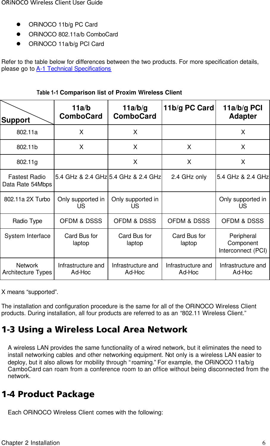 ORiNOCO Wireless Client User Guide Chapter 2 Installation     6                                     l ORiNOCO 11b/g PC Card l ORiNOCO 802.11a/b ComboCard l ORiNOCO 11a/b/g PCI Card    Refer to the table below for differences between the two products. For more specification details, please go to A-1 Technical Specifications  Table 1-1 Comparison list of Proxim Wireless Client  Support 11a/b ComboCard 11a/b/g ComboCard 11b/g PC Card 11a/b/g PCI Adapter 802.11a X X    X 802.11b X X X X 802.11g    X X X Fastest Radio Data Rate 54Mbps 5.4 GHz &amp; 2.4 GHz 5.4 GHz &amp; 2.4 GHz 2.4 GHz only 5.4 GHz &amp; 2.4 GHz 802.11a 2X Turbo Only supported in US Only supported in US  Only supported in US Radio Type OFDM &amp; DSSS OFDM &amp; DSSS OFDM &amp; DSSS OFDM &amp; DSSS System Interface Card Bus for laptop Card Bus for laptop Card Bus for laptop Peripheral Component Interconnect (PCI) Network Architecture Types Infrastructure and Ad-Hoc Infrastructure and Ad-Hoc Infrastructure and Ad-Hoc Infrastructure and Ad-Hoc  X means “supported”.   The installation and configuration procedure is the same for all of the ORiNOCO Wireless Client products. During installation, all four products are referred to as an “802.11 Wireless Client.” 1-3 Using a Wireless Local Area Network A wireless LAN provides the same functionality of a wired network, but it eliminates the need to install networking cables and other networking equipment. Not only is a wireless LAN easier to deploy, but it also allows for mobility through “roaming.” For example, the ORiNOCO 11a/b/g CamboCard can roam from a conference room to an office without being disconnected from the network. 1-4 Product Package Each ORiNOCO Wireless Client comes with the following: 