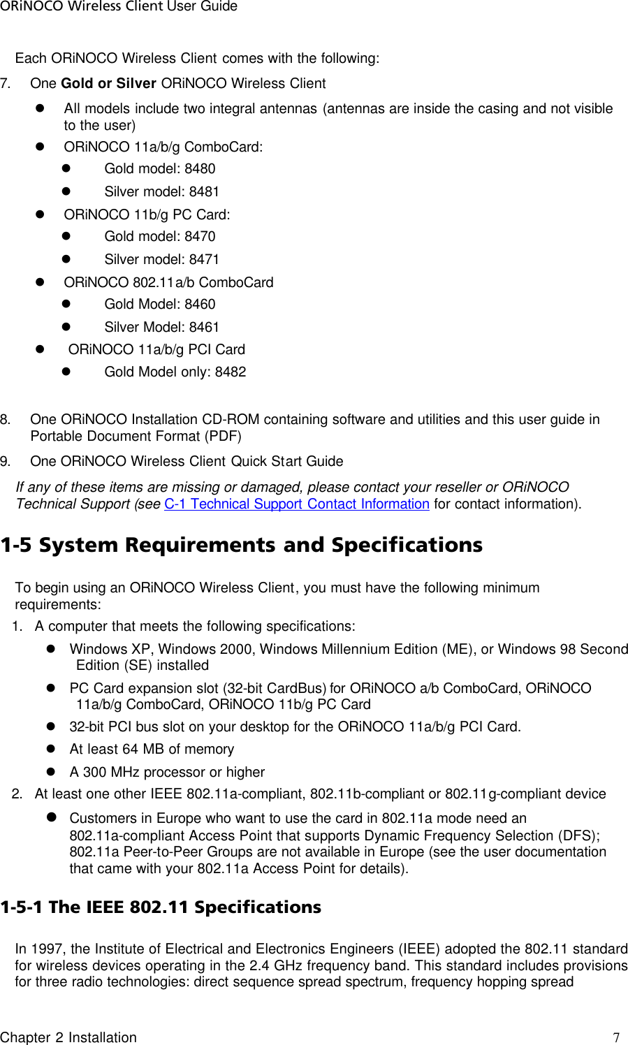 ORiNOCO Wireless Client User Guide Chapter 2 Installation     7                                     Each ORiNOCO Wireless Client comes with the following: 7. One Gold or Silver ORiNOCO Wireless Client  l All models include two integral antennas (antennas are inside the casing and not visible to the user) l ORiNOCO 11a/b/g ComboCard:  l Gold model: 8480 l Silver model: 8481 l ORiNOCO 11b/g PC Card:  l Gold model: 8470 l Silver model: 8471 l ORiNOCO 802.11a/b ComboCard l Gold Model: 8460 l Silver Model: 8461 l  ORiNOCO 11a/b/g PCI Card l Gold Model only: 8482  8. One ORiNOCO Installation CD-ROM containing software and utilities and this user guide in Portable Document Format (PDF) 9. One ORiNOCO Wireless Client Quick Start Guide If any of these items are missing or damaged, please contact your reseller or ORiNOCO Technical Support (see C-1 Technical Support Contact Information for contact information). 1-5 System Requirements and Specifications To begin using an ORiNOCO Wireless Client, you must have the following minimum requirements: 1. A computer that meets the following specifications: l Windows XP, Windows 2000, Windows Millennium Edition (ME), or Windows 98 Second Edition (SE) installed l PC Card expansion slot (32-bit CardBus) for ORiNOCO a/b ComboCard, ORiNOCO 11a/b/g ComboCard, ORiNOCO 11b/g PC Card l 32-bit PCI bus slot on your desktop for the ORiNOCO 11a/b/g PCI Card.  l At least 64 MB of memory l A 300 MHz processor or higher 2. At least one other IEEE 802.11a-compliant, 802.11b-compliant or 802.11g-compliant device l Customers in Europe who want to use the card in 802.11a mode need an 802.11a-compliant Access Point that supports Dynamic Frequency Selection (DFS); 802.11a Peer-to-Peer Groups are not available in Europe (see the user documentation that came with your 802.11a Access Point for details). 1-5-1 The IEEE 802.11 Specifications In 1997, the Institute of Electrical and Electronics Engineers (IEEE) adopted the 802.11 standard for wireless devices operating in the 2.4 GHz frequency band. This standard includes provisions for three radio technologies: direct sequence spread spectrum, frequency hopping spread 