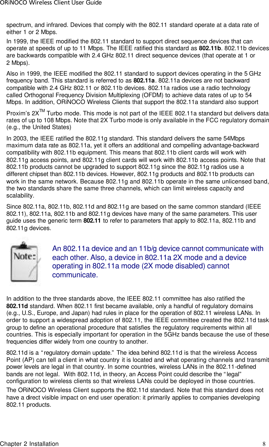 ORiNOCO Wireless Client User Guide Chapter 2 Installation     8                                     spectrum, and infrared. Devices that comply with the 802.11 standard operate at a data rate of either 1 or 2 Mbps. In 1999, the IEEE modified the 802.11 standard to support direct sequence devices that can operate at speeds of up to 11 Mbps. The IEEE ratified this standard as 802.11b. 802.11b devices are backwards compatible with 2.4 GHz 802.11 direct sequence devices (that operate at 1 or 2 Mbps). Also in 1999, the IEEE modified the 802.11 standard to support devices operating in the 5 GHz frequency band. This standard is referred to as 802.11a. 802.11a devices are not backward compatible with 2.4 GHz 802.11 or 802.11b devices. 802.11a radios use a radio technology called Orthogonal Frequency Division Multiplexing (OFDM) to achieve data rates of up to 54 Mbps. In addition, ORiNOCO Wireless Clients that support the 802.11a standard also support  Proxim’s 2XTM Turbo mode. This mode is not part of the IEEE 802.11a standard but delivers data rates of up to 108 Mbps. Note that 2X Turbo mode is only available in the FCC regulatory domain (e.g., the United States) In 2003, the IEEE ratified the 802.11g standard. This standard delivers the same 54Mbps maximum data rate as 802.11a, yet it offers an additional and compelling advantage-backward compatibility with 802.11b equipment. This means that 802.11b client cards will work with 802.11g access points, and 802.11g client cards will work with 802.11b access points. Note that 802.11b products cannot be upgraded to support 802.11g since the 802.11g radios use a different chipset than 802.11b devices. However, 802.11g products and 802.11b products can work in the same network. Because 802.11g and 802.11b operate in the same unlicensed band, the two standards share the same three channels, which can limit wireless capacity and scalability. Since 802.11a, 802.11b, 802.11d and 802.11g are based on the same common standard (IEEE 802.11), 802.11a, 802.11b and 802.11g devices have many of the same parameters. This user guide uses the generic term 802.11 to refer to parameters that apply to 802.11a, 802.11b and 802.11g devices.  An 802.11a device and an 11b/g device cannot communicate with each other. Also, a device in 802.11a 2X mode and a device operating in 802.11a mode (2X mode disabled) cannot communicate.  In addition to the three standards above, the IEEE 802.11 committee has also ratified the 802.11d standard. When 802.11 first became available, only a handful of regulatory domains (e.g., U.S., Europe, and Japan) had rules in place for the operation of 802.11 wireless LANs. In order to support a widespread adoption of 802.11, the IEEE committee created the 802.11d task group to define an operational procedure that satisfies the regulatory requirements within all countries. This is especially important for operation in the 5GHz bands because the use of these frequencies differ widely from one country to another.  802.11d is a “regulatory domain update.” The idea behind 802.11d is that the wireless Access Point (AP) can tell a client in what country it is located and what operating channels and transmit power levels are legal in that country. In some countries, wireless LANs in the 802.11-defined bands are not legal.  With 802.11d, in theory, an Access Point could describe the “legal” configuration to wireless clients so that wireless LANs could be deployed in those countries.   The ORiNOCO Wireless Client supports the 802.11d standard. Note that this standard does not have a direct visible impact on end user operation: it primarily applies to companies developing 802.11 products. 