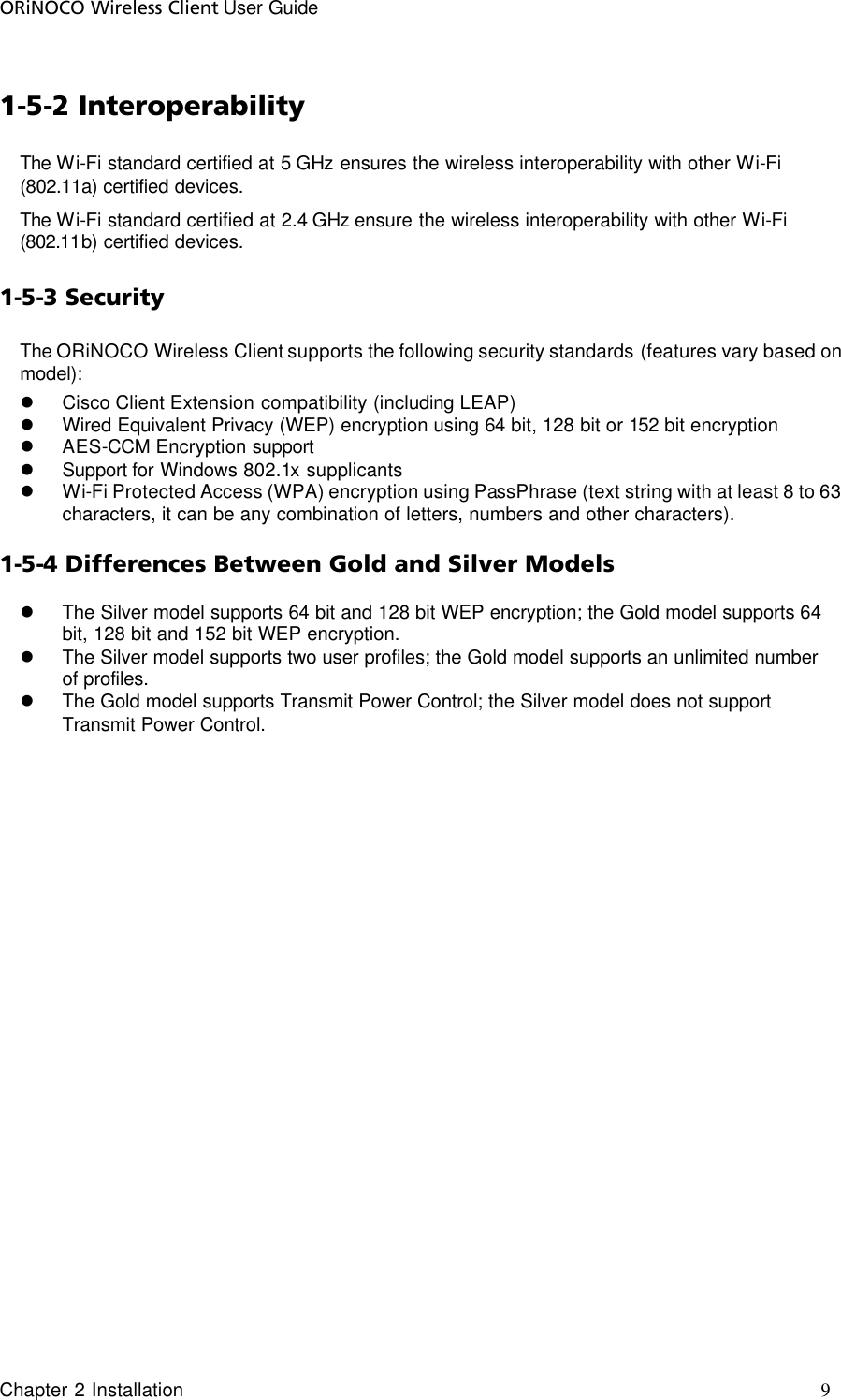 ORiNOCO Wireless Client User Guide Chapter 2 Installation     9                                     1-5-2 Interoperability The Wi-Fi standard certified at 5 GHz ensures the wireless interoperability with other Wi-Fi (802.11a) certified devices. The Wi-Fi standard certified at 2.4 GHz ensure the wireless interoperability with other Wi-Fi (802.11b) certified devices. 1-5-3 Security The ORiNOCO Wireless Client supports the following security standards (features vary based on model): l Cisco Client Extension compatibility (including LEAP) l Wired Equivalent Privacy (WEP) encryption using 64 bit, 128 bit or 152 bit encryption l AES-CCM Encryption support l Support for Windows 802.1x supplicants l Wi-Fi Protected Access (WPA) encryption using PassPhrase (text string with at least 8 to 63 characters, it can be any combination of letters, numbers and other characters). 1-5-4 Differences Between Gold and Silver Models l The Silver model supports 64 bit and 128 bit WEP encryption; the Gold model supports 64 bit, 128 bit and 152 bit WEP encryption. l The Silver model supports two user profiles; the Gold model supports an unlimited number of profiles. l The Gold model supports Transmit Power Control; the Silver model does not support Transmit Power Control.  