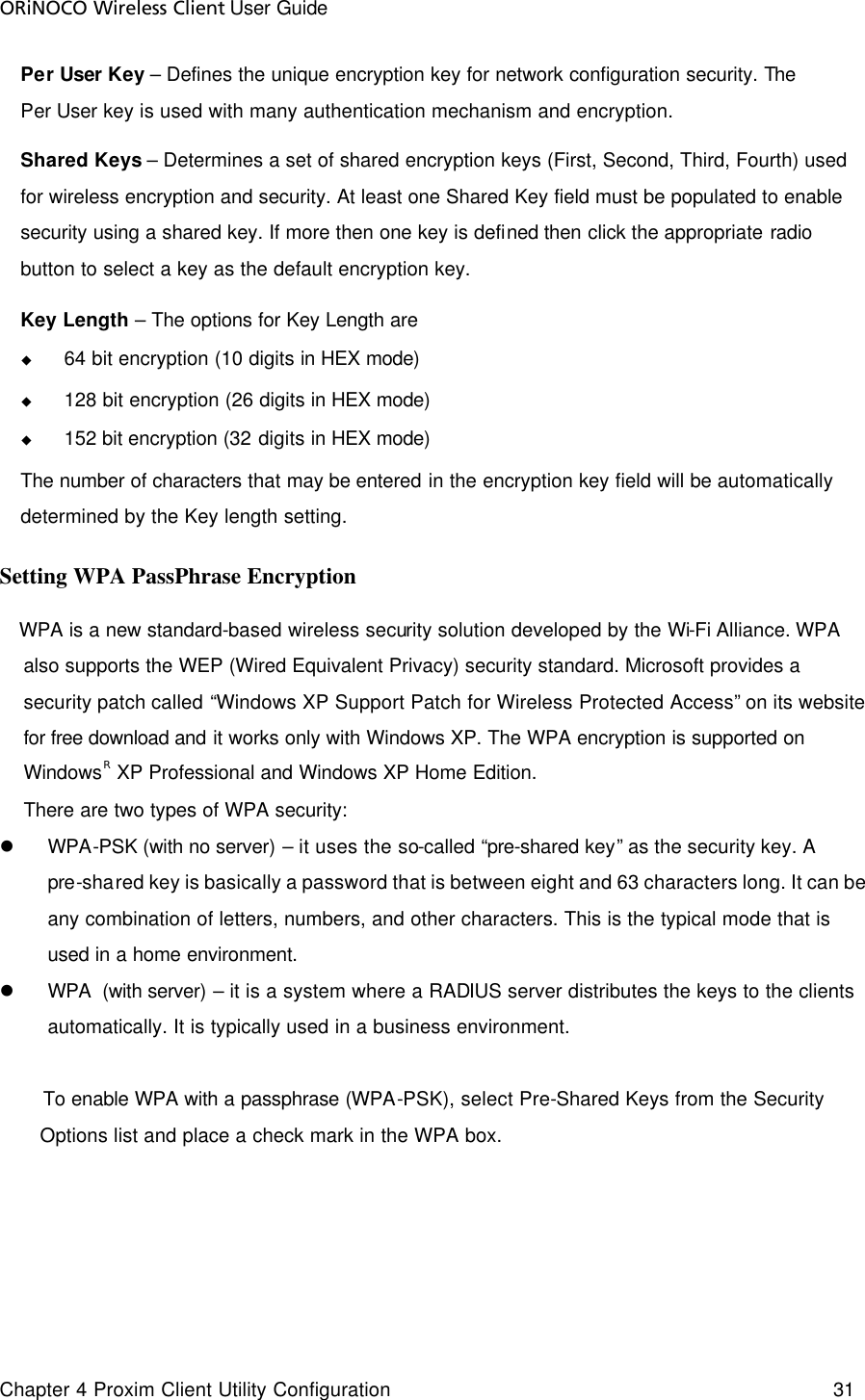 ORiNOCO Wireless Client User Guide Chapter 4 Proxim Client Utility Configuration    31  Per User Key – Defines the unique encryption key for network configuration security. The Per User key is used with many authentication mechanism and encryption. Shared Keys – Determines a set of shared encryption keys (First, Second, Third, Fourth) used for wireless encryption and security. At least one Shared Key field must be populated to enable security using a shared key. If more then one key is defined then click the appropriate radio button to select a key as the default encryption key. Key Length – The options for Key Length are u 64 bit encryption (10 digits in HEX mode) u 128 bit encryption (26 digits in HEX mode) u 152 bit encryption (32 digits in HEX mode) The number of characters that may be entered in the encryption key field will be automatically determined by the Key length setting.   Setting WPA PassPhrase Encryption WPA is a new standard-based wireless security solution developed by the Wi-Fi Alliance. WPA also supports the WEP (Wired Equivalent Privacy) security standard. Microsoft provides a security patch called “Windows XP Support Patch for Wireless Protected Access” on its website for free download and it works only with Windows XP. The WPA encryption is supported on WindowsR XP Professional and Windows XP Home Edition.   There are two types of WPA security:  l WPA-PSK (with no server) – it uses the so-called “pre-shared key” as the security key. A pre-shared key is basically a password that is between eight and 63 characters long. It can be any combination of letters, numbers, and other characters. This is the typical mode that is used in a home environment.  l WPA  (with server) – it is a system where a RADIUS server distributes the keys to the clients automatically. It is typically used in a business environment.  To enable WPA with a passphrase (WPA-PSK), select Pre-Shared Keys from the Security Options list and place a check mark in the WPA box.  