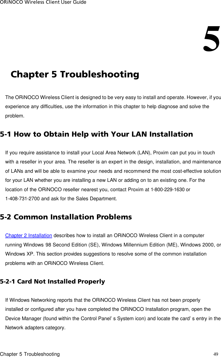 ORiNOCO Wireless Client User Guide     Chapter 5 Troubleshooting    49                                                                   5                                              Chapter 5 Troubleshooting The ORiNOCO Wireless Client is designed to be very easy to install and operate. However, if you experience any difficulties, use the information in this chapter to help diagnose and solve the problem.  5-1 How to Obtain Help with Your LAN Installation If you require assistance to install your Local Area Network (LAN), Proxim can put you in touch with a reseller in your area. The reseller is an expert in the design, installation, and maintenance of LANs and will be able to examine your needs and recommend the most cost-effective solution for your LAN whether you are installing a new LAN or adding on to an existing one. For the location of the ORiNOCO reseller nearest you, contact Proxim at 1-800-229-1630 or 1-408-731-2700 and ask for the Sales Department. 5-2 Common Installation Problems Chapter 2 Installation describes how to install an ORiNOCO Wireless Client in a computer running Windows 98 Second Edition (SE), Windows Millennium Edition (ME), Windows 2000, or Windows XP. This section provides suggestions to resolve some of the common installation problems with an ORiNOCO Wireless Client. 5-2-1 Card Not Installed Properly If Windows Networking reports that the ORiNOCO Wireless Client has not been properly installed or configured after you have completed the ORiNOCO Installation program, open the Device Manager (found within the Control Panel’s System icon) and locate the card’s entry in the Network adapters category. 