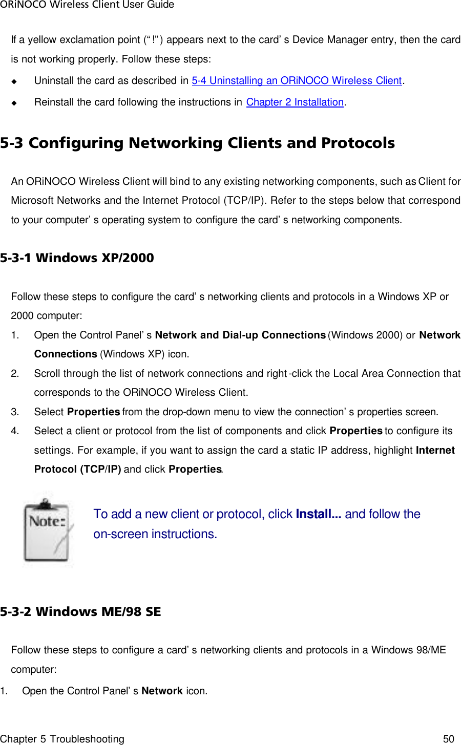 ORiNOCO Wireless Client User Guide Chapter 5 Troubleshooting    50  If a yellow exclamation point (“!”) appears next to the card’s Device Manager entry, then the card is not working properly. Follow these steps: u Uninstall the card as described in 5-4 Uninstalling an ORiNOCO Wireless Client. u Reinstall the card following the instructions in Chapter 2 Installation. 5-3 Configuring Networking Clients and Protocols An ORiNOCO Wireless Client will bind to any existing networking components, such as Client for Microsoft Networks and the Internet Protocol (TCP/IP). Refer to the steps below that correspond to your computer’s operating system to configure the card’s networking components. 5-3-1 Windows XP/2000 Follow these steps to configure the card’s networking clients and protocols in a Windows XP or 2000 computer: 1. Open the Control Panel’s Network and Dial-up Connections (Windows 2000) or Network Connections (Windows XP) icon. 2. Scroll through the list of network connections and right-click the Local Area Connection that corresponds to the ORiNOCO Wireless Client. 3. Select Properties from the drop-down menu to view the connection’s properties screen. 4. Select a client or protocol from the list of components and click Properties to configure its settings. For example, if you want to assign the card a static IP address, highlight Internet Protocol (TCP/IP) and click Properties.  To add a new client or protocol, click Install... and follow the on-screen instructions.  5-3-2 Windows ME/98 SE Follow these steps to configure a card’s networking clients and protocols in a Windows 98/ME computer: 1. Open the Control Panel’s Network icon. 