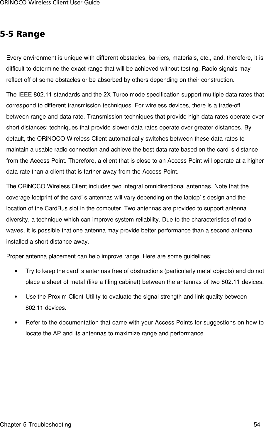 ORiNOCO Wireless Client User Guide Chapter 5 Troubleshooting    54  5-5 Range Every environment is unique with different obstacles, barriers, materials, etc., and, therefore, it is difficult to determine the exact range that will be achieved without testing. Radio signals may reflect off of some obstacles or be absorbed by others depending on their construction. The IEEE 802.11 standards and the 2X Turbo mode specification support multiple data rates that correspond to different transmission techniques. For wireless devices, there is a trade-off between range and data rate. Transmission techniques that provide high data rates operate over short distances; techniques that provide slower data rates operate over greater distances. By default, the ORiNOCO Wireless Client automatically switches between these data rates to maintain a usable radio connection and achieve the best data rate based on the card’s distance from the Access Point. Therefore, a client that is close to an Access Point will operate at a higher data rate than a client that is farther away from the Access Point. The ORiNOCO Wireless Client includes two integral omnidirectional antennas. Note that the coverage footprint of the card’s antennas will vary depending on the laptop’s design and the location of the CardBus slot in the computer. Two antennas are provided to support antenna diversity, a technique which can improve system reliability. Due to the characteristics of radio waves, it is possible that one antenna may provide better performance than a second antenna installed a short distance away. Proper antenna placement can help improve range. Here are some guidelines: • Try to keep the card’s antennas free of obstructions (particularly metal objects) and do not place a sheet of metal (like a filing cabinet) between the antennas of two 802.11 devices. • Use the Proxim Client Utility to evaluate the signal strength and link quality between 802.11 devices. • Refer to the documentation that came with your Access Points for suggestions on how to locate the AP and its antennas to maximize range and performance.  