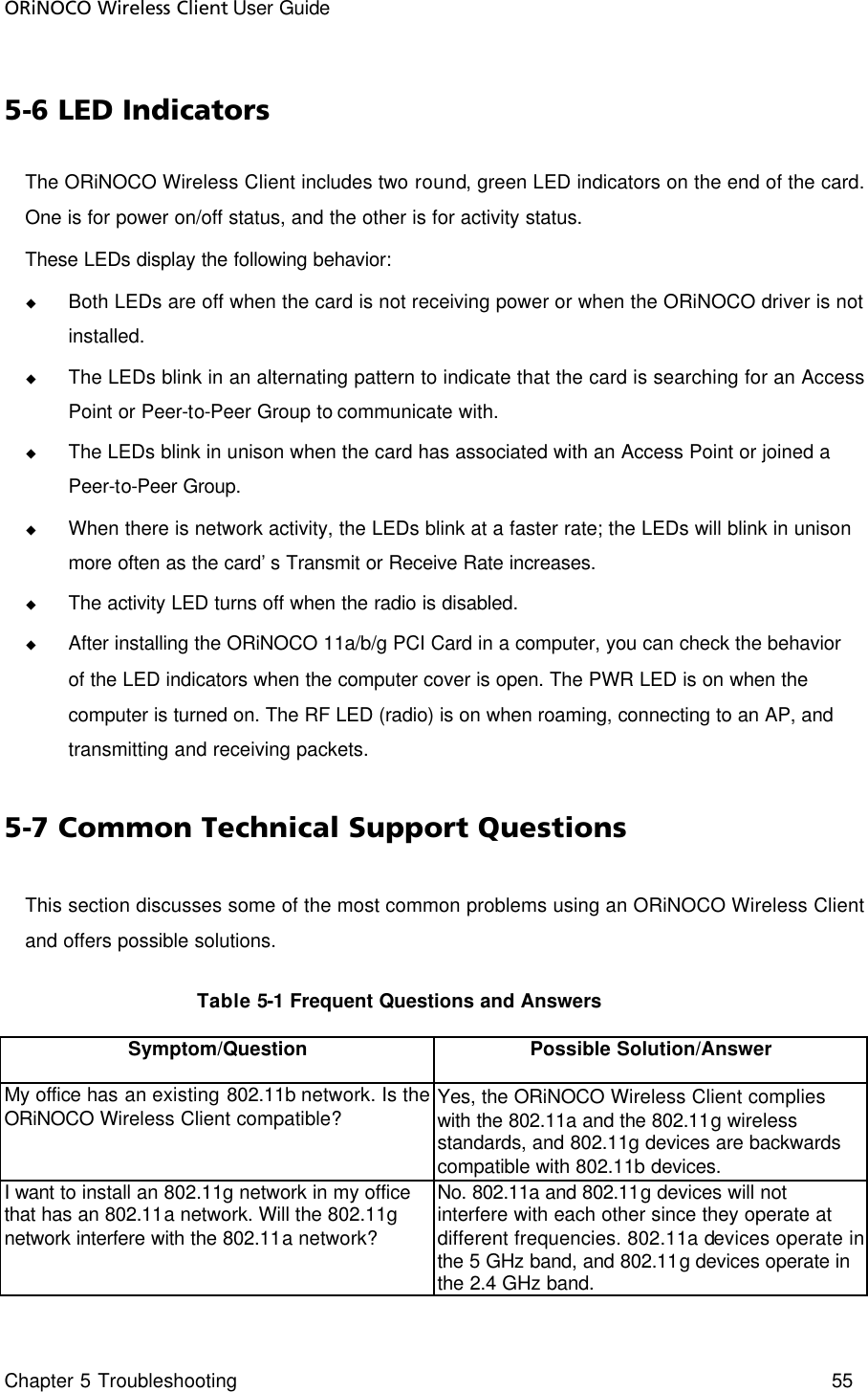 ORiNOCO Wireless Client User Guide Chapter 5 Troubleshooting    55  5-6 LED Indicators The ORiNOCO Wireless Client includes two round, green LED indicators on the end of the card. One is for power on/off status, and the other is for activity status. These LEDs display the following behavior: u Both LEDs are off when the card is not receiving power or when the ORiNOCO driver is not installed. u The LEDs blink in an alternating pattern to indicate that the card is searching for an Access Point or Peer-to-Peer Group to communicate with.  u The LEDs blink in unison when the card has associated with an Access Point or joined a Peer-to-Peer Group. u When there is network activity, the LEDs blink at a faster rate; the LEDs will blink in unison more often as the card’s Transmit or Receive Rate increases. u The activity LED turns off when the radio is disabled. u After installing the ORiNOCO 11a/b/g PCI Card in a computer, you can check the behavior of the LED indicators when the computer cover is open. The PWR LED is on when the computer is turned on. The RF LED (radio) is on when roaming, connecting to an AP, and transmitting and receiving packets. 5-7 Common Technical Support Questions This section discusses some of the most common problems using an ORiNOCO Wireless Client and offers possible solutions.     Table 5-1 Frequent Questions and Answers Symptom/Question  Possible Solution/Answer My office has an existing 802.11b network. Is the ORiNOCO Wireless Client compatible? Yes, the ORiNOCO Wireless Client complies with the 802.11a and the 802.11g wireless standards, and 802.11g devices are backwards compatible with 802.11b devices. I want to install an 802.11g network in my office that has an 802.11a network. Will the 802.11g network interfere with the 802.11a network? No. 802.11a and 802.11g devices will not interfere with each other since they operate at different frequencies. 802.11a devices operate in the 5 GHz band, and 802.11g devices operate in the 2.4 GHz band. 