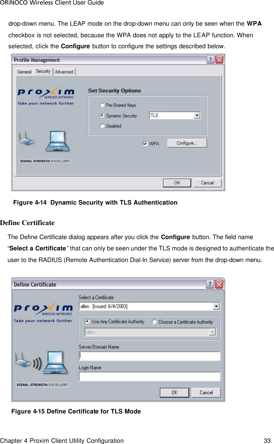 ORiNOCO Wireless Client User Guide Chapter 4 Proxim Client Utility Configuration    33  drop-down menu. The LEAP mode on the drop-down menu can only be seen when the WPA checkbox is not selected, because the WPA does not apply to the LEAP function. When selected, click the Configure button to configure the settings described below.  Figure 4-14  Dynamic Security with TLS Authentication Define Certificate The Define Certificate dialog appears after you click the Configure button. The field name “Select a Certificate” that can only be seen under the TLS mode is designed to authenticate the user to the RADIUS (Remote Authentication Dial-In Service) server from the drop-down menu.        Figure 4-15 Define Certificate for TLS Mode  