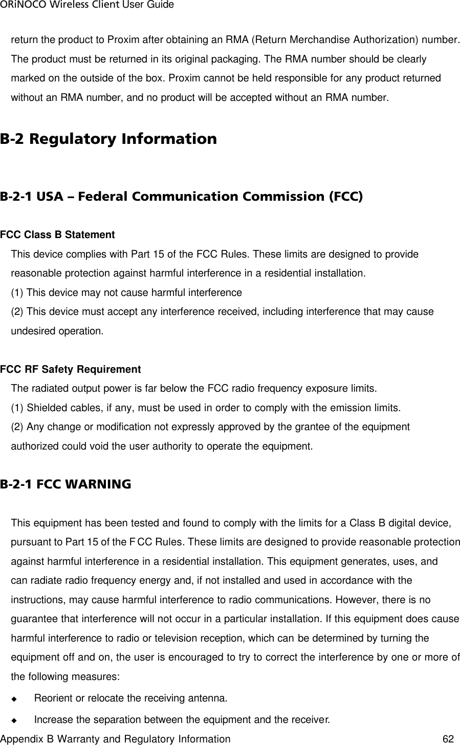 ORiNOCO Wireless Client User Guide Appendix B Warranty and Regulatory Information 62  return the product to Proxim after obtaining an RMA (Return Merchandise Authorization) number. The product must be returned in its original packaging. The RMA number should be clearly marked on the outside of the box. Proxim cannot be held responsible for any product returned without an RMA number, and no product will be accepted without an RMA number.  B-2 Regulatory Information B-2-1 USA – Federal Communication Commission (FCC) FCC Class B Statement  This device complies with Part 15 of the FCC Rules. These limits are designed to provide reasonable protection against harmful interference in a residential installation. (1) This device may not cause harmful interference  (2) This device must accept any interference received, including interference that may cause undesired operation.  FCC RF Safety Requirement   The radiated output power is far below the FCC radio frequency exposure limits.  (1) Shielded cables, if any, must be used in order to comply with the emission limits.  (2) Any change or modification not expressly approved by the grantee of the equipment authorized could void the user authority to operate the equipment. B-2-1 FCC WARNING This equipment has been tested and found to comply with the limits for a Class B digital device, pursuant to Part 15 of the FCC Rules. These limits are designed to provide reasonable protection against harmful interference in a residential installation. This equipment generates, uses, and can radiate radio frequency energy and, if not installed and used in accordance with the instructions, may cause harmful interference to radio communications. However, there is no guarantee that interference will not occur in a particular installation. If this equipment does cause harmful interference to radio or television reception, which can be determined by turning the equipment off and on, the user is encouraged to try to correct the interference by one or more of the following measures: u Reorient or relocate the receiving antenna. u Increase the separation between the equipment and the receiver. 