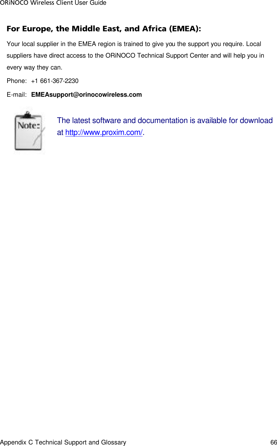 ORiNOCO Wireless Client User Guide Appendix C Technical Support and Glossary  66   For Europe, the Middle East, and Africa (EMEA): Your local supplier in the EMEA region is trained to give you the support you require. Local suppliers have direct access to the ORiNOCO Technical Support Center and will help you in every way they can. Phone:  +1 661-367-2230 E-mail:  EMEAsupport@orinocowireless.com  The latest software and documentation is available for download at http://www.proxim.com/.   