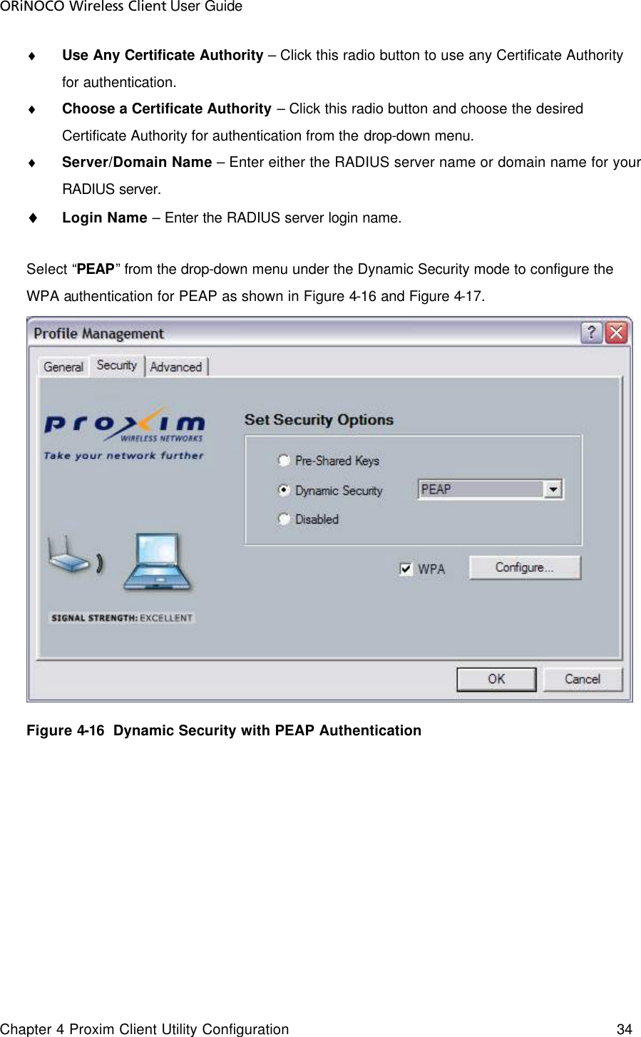 ORiNOCO Wireless Client User Guide Chapter 4 Proxim Client Utility Configuration    34  ♦ Use Any Certificate Authority – Click this radio button to use any Certificate Authority for authentication.  ♦ Choose a Certificate Authority – Click this radio button and choose the desired Certificate Authority for authentication from the drop-down menu.  ♦ Server/Domain Name – Enter either the RADIUS server name or domain name for your RADIUS server.  ♦ Login Name – Enter the RADIUS server login name.  Select “PEAP” from the drop-down menu under the Dynamic Security mode to configure the WPA authentication for PEAP as shown in Figure 4-16 and Figure 4-17.    Figure 4-16  Dynamic Security with PEAP Authentication   