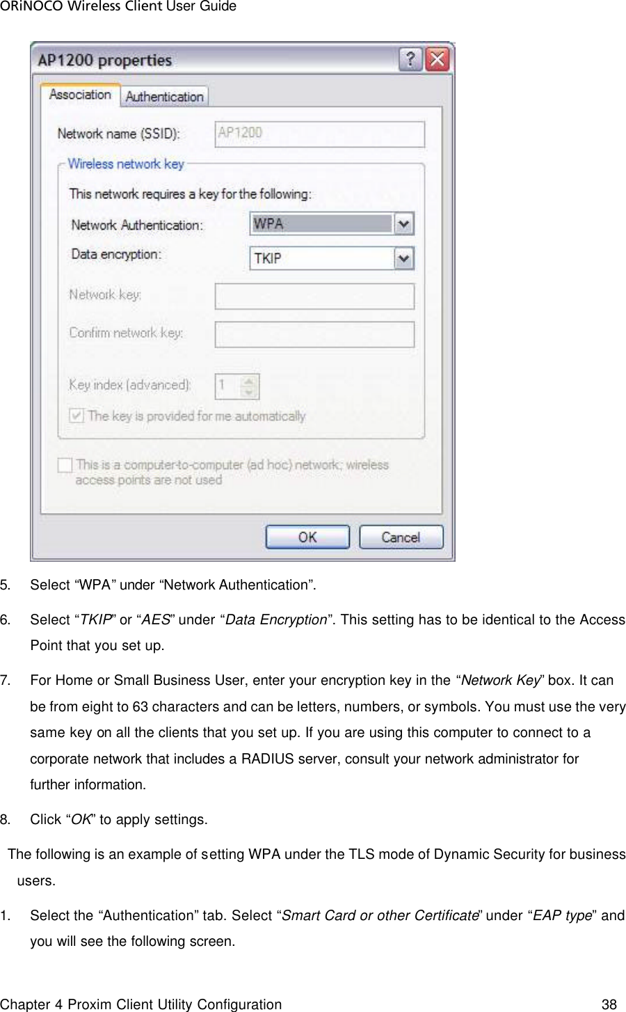 ORiNOCO Wireless Client User Guide Chapter 4 Proxim Client Utility Configuration    38   5. Select “WPA” under “Network Authentication”. 6. Select “TKIP” or “AES” under “Data Encryption”. This setting has to be identical to the Access Point that you set up. 7. For Home or Small Business User, enter your encryption key in the “Network Key” box. It can be from eight to 63 characters and can be letters, numbers, or symbols. You must use the very same key on all the clients that you set up. If you are using this computer to connect to a corporate network that includes a RADIUS server, consult your network administrator for further information.  8. Click “OK” to apply settings.   The following is an example of setting WPA under the TLS mode of Dynamic Security for business users.  1. Select the “Authentication” tab. Select “Smart Card or other Certificate” under “EAP type” and you will see the following screen. 