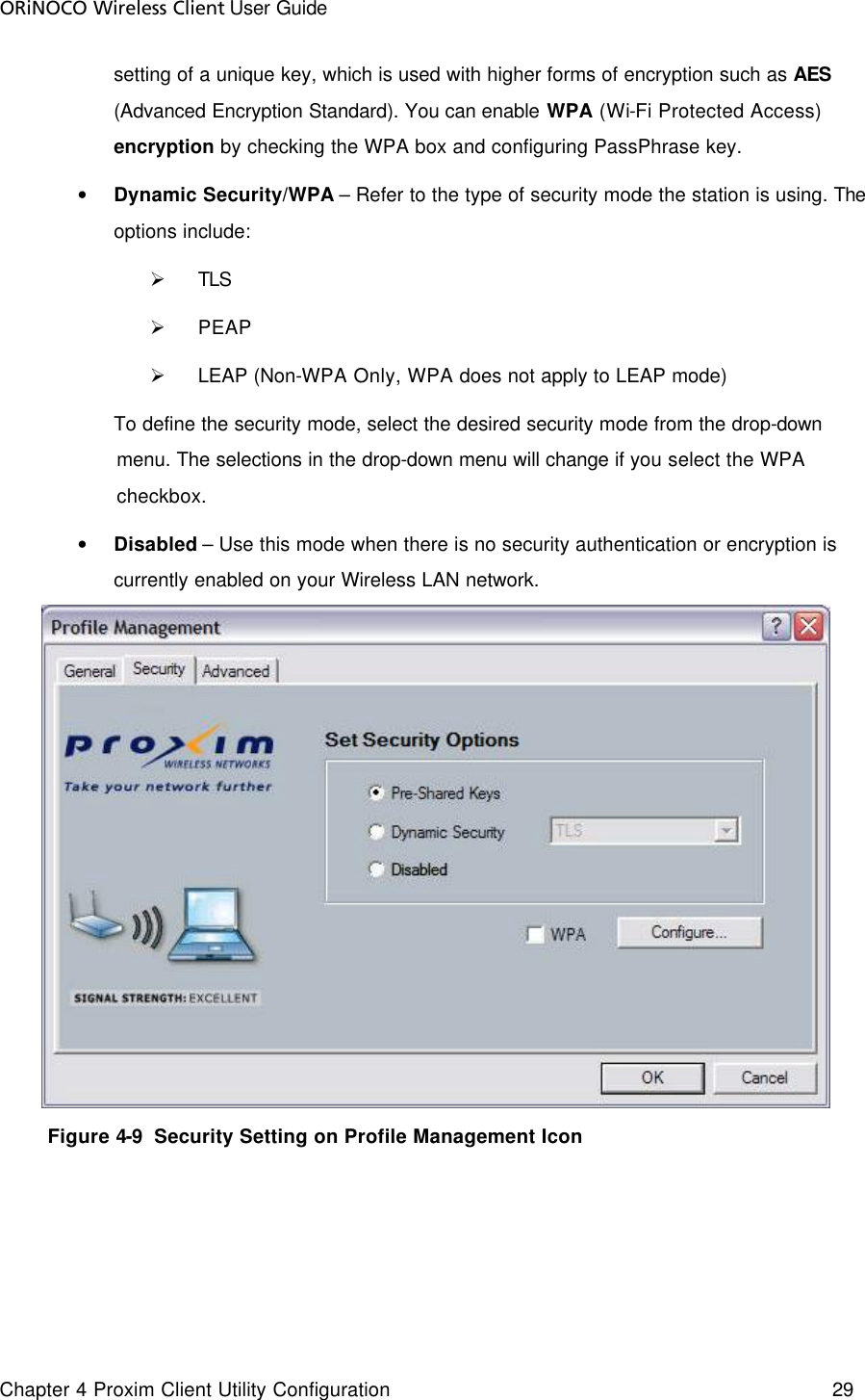 ORiNOCO Wireless Client User Guide Chapter 4 Proxim Client Utility Configuration    29  setting of a unique key, which is used with higher forms of encryption such as AES (Advanced Encryption Standard). You can enable WPA (Wi-Fi Protected Access) encryption by checking the WPA box and configuring PassPhrase key.  • Dynamic Security/WPA – Refer to the type of security mode the station is using. The options include:  Ø TLS Ø PEAP  Ø LEAP (Non-WPA Only, WPA does not apply to LEAP mode)    To define the security mode, select the desired security mode from the drop-down menu. The selections in the drop-down menu will change if you select the WPA checkbox.  • Disabled – Use this mode when there is no security authentication or encryption is currently enabled on your Wireless LAN network.          Figure 4-9  Security Setting on Profile Management Icon  