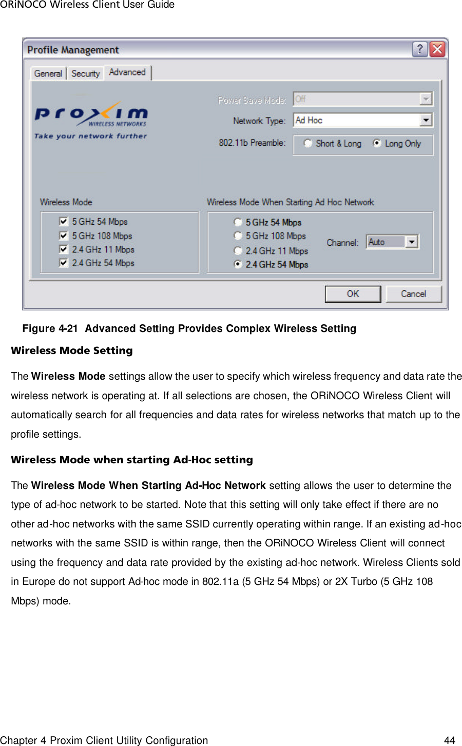 ORiNOCO Wireless Client User Guide Chapter 4 Proxim Client Utility Configuration    44          Figure 4-21  Advanced Setting Provides Complex Wireless Setting Wireless Mode Setting The Wireless  Mode settings allow the user to specify which wireless frequency and data rate the wireless network is operating at. If all selections are chosen, the ORiNOCO Wireless Client will automatically search for all frequencies and data rates for wireless networks that match up to the profile settings.  Wireless Mode when starting Ad-Hoc setting The Wireless Mode When Starting Ad-Hoc Network setting allows the user to determine the type of ad-hoc network to be started. Note that this setting will only take effect if there are no other ad-hoc networks with the same SSID currently operating within range. If an existing ad-hoc networks with the same SSID is within range, then the ORiNOCO Wireless Client will connect using the frequency and data rate provided by the existing ad-hoc network. Wireless Clients sold in Europe do not support Ad-hoc mode in 802.11a (5 GHz 54 Mbps) or 2X Turbo (5 GHz 108 Mbps) mode. 