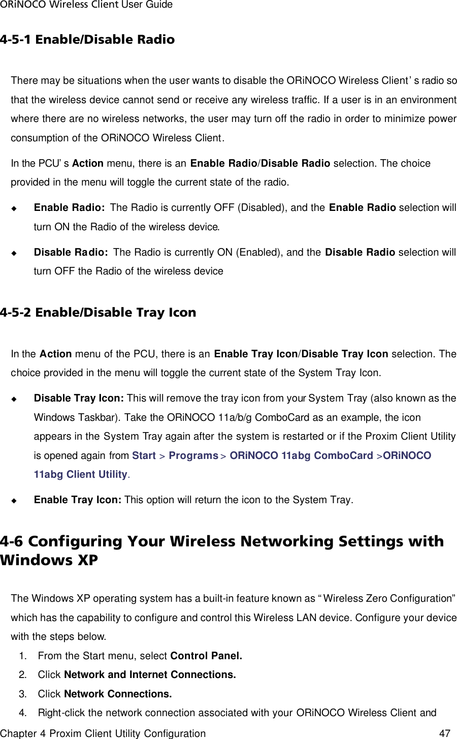 ORiNOCO Wireless Client User Guide Chapter 4 Proxim Client Utility Configuration    47  4-5-1 Enable/Disable Radio There may be situations when the user wants to disable the ORiNOCO Wireless Client’s radio so that the wireless device cannot send or receive any wireless traffic. If a user is in an environment where there are no wireless networks, the user may turn off the radio in order to minimize power consumption of the ORiNOCO Wireless Client.   In the PCU’s Action menu, there is an Enable Radio/Disable Radio selection. The choice provided in the menu will toggle the current state of the radio.   u Enable Radio:  The Radio is currently OFF (Disabled), and the Enable Radio selection will turn ON the Radio of the wireless device.   u Disable Radio:  The Radio is currently ON (Enabled), and the Disable Radio selection will turn OFF the Radio of the wireless device 4-5-2 Enable/Disable Tray Icon In the Action menu of the PCU, there is an Enable Tray Icon/Disable Tray Icon selection. The choice provided in the menu will toggle the current state of the System Tray Icon.   u Disable Tray Icon: This will remove the tray icon from your System Tray (also known as the Windows Taskbar). Take the ORiNOCO 11a/b/g ComboCard as an example, the icon appears in the System Tray again after the system is restarted or if the Proxim Client Utility is opened again from Start &gt; Programs &gt; ORiNOCO 11abg ComboCard &gt;ORiNOCO 11abg Client Utility. u Enable Tray Icon: This option will return the icon to the System Tray. 4-6 Configuring Your Wireless Networking Settings with Windows XP The Windows XP operating system has a built-in feature known as “Wireless Zero Configuration” which has the capability to configure and control this Wireless LAN device. Configure your device with the steps below. 1. From the Start menu, select Control Panel. 2. Click Network and Internet Connections. 3. Click Network Connections. 4. Right-click the network connection associated with your ORiNOCO Wireless Client and 