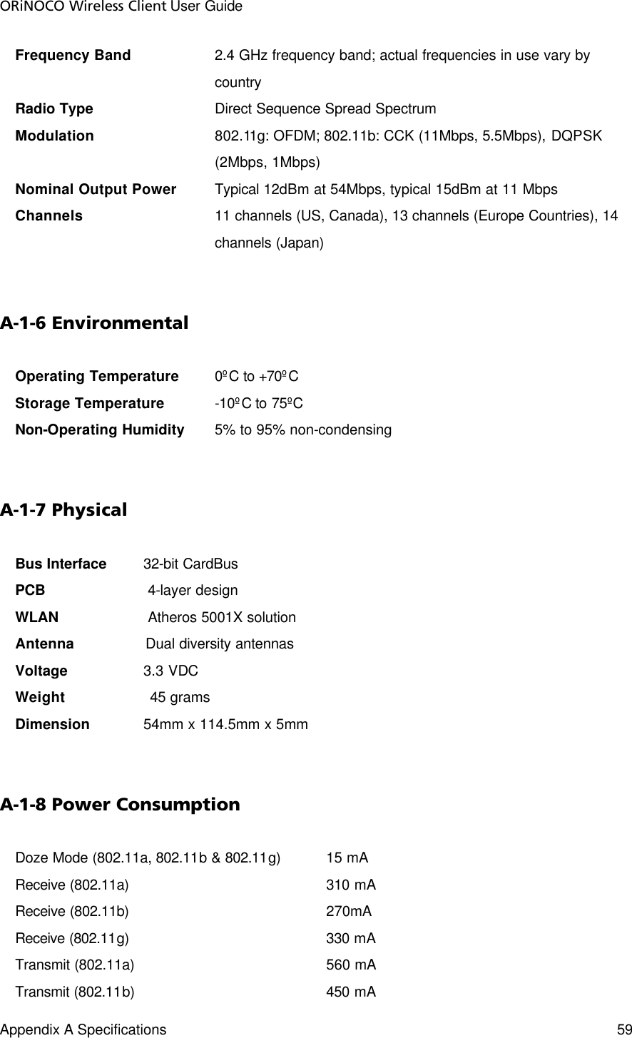 ORiNOCO Wireless Client User Guide Appendix A Specifications    59  Frequency Band 2.4 GHz frequency band; actual frequencies in use vary by country Radio Type        Direct Sequence Spread Spectrum Modulation 802.11g: OFDM; 802.11b: CCK (11Mbps, 5.5Mbps), DQPSK (2Mbps, 1Mbps) Nominal Output Power   Typical 12dBm at 54Mbps, typical 15dBm at 11 Mbps Channels 11 channels (US, Canada), 13 channels (Europe Countries), 14 channels (Japan)  A-1-6 Environmental Operating Temperature 0ºC to +70ºC Storage Temperature    -10ºC to 75ºC Non-Operating Humidity 5% to 95% non-condensing   A-1-7 Physical Bus Interface   32-bit CardBus PCB                       4-layer design WLAN                    Atheros 5001X solution Antenna                Dual diversity antennas Voltage     3.3 VDC Weight                   45 grams Dimension    54mm x 114.5mm x 5mm  A-1-8 Power Consumption Doze Mode (802.11a, 802.11b &amp; 802.11g)   15 mA Receive (802.11a)       310 mA Receive (802.11b)       270mA Receive (802.11g)       330 mA Transmit (802.11a)       560 mA Transmit (802.11b)       450 mA 