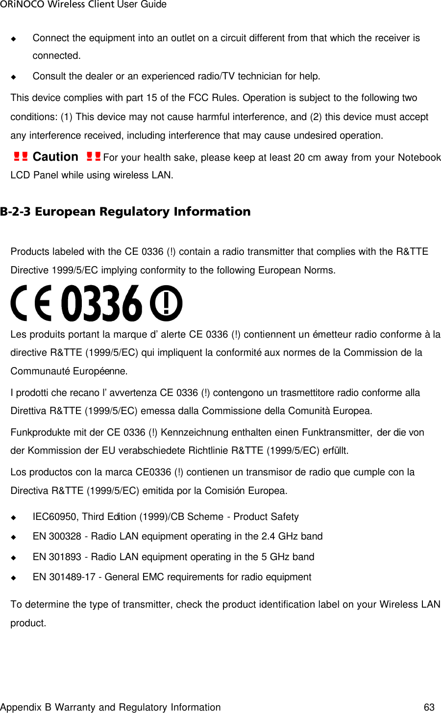 ORiNOCO Wireless Client User Guide Appendix B Warranty and Regulatory Information 63  u Connect the equipment into an outlet on a circuit different from that which the receiver is connected. u Consult the dealer or an experienced radio/TV technician for help. This device complies with part 15 of the FCC Rules. Operation is subject to the following two conditions: (1) This device may not cause harmful interference, and (2) this device must accept any interference received, including interference that may cause undesired operation. !! Caution  !! For your health sake, please keep at least 20 cm away from your Notebook LCD Panel while using wireless LAN. B-2-3 European Regulatory Information Products labeled with the CE 0336 (!) contain a radio transmitter that complies with the R&amp;TTE Directive 1999/5/EC implying conformity to the following European Norms.  Les produits portant la marque d’alerte CE 0336 (!) contiennent un émetteur radio conforme à la directive R&amp;TTE (1999/5/EC) qui impliquent la conformité aux normes de la Commission de la Communauté Européenne. I prodotti che recano l’avvertenza CE 0336 (!) contengono un trasmettitore radio conforme alla Direttiva R&amp;TTE (1999/5/EC) emessa dalla Commissione della Comunità Europea. Funkprodukte mit der CE 0336 (!) Kennzeichnung enthalten einen Funktransmitter, der die von der Kommission der EU verabschiedete Richtlinie R&amp;TTE (1999/5/EC) erfüllt. Los productos con la marca CE0336 (!) contienen un transmisor de radio que cumple con la Directiva R&amp;TTE (1999/5/EC) emitida por la Comisión Europea. u IEC60950, Third Edition (1999)/CB Scheme - Product Safety u EN 300328 - Radio LAN equipment operating in the 2.4 GHz band u EN 301893 - Radio LAN equipment operating in the 5 GHz band u EN 301489-17 - General EMC requirements for radio equipment To determine the type of transmitter, check the product identification label on your Wireless LAN product. 