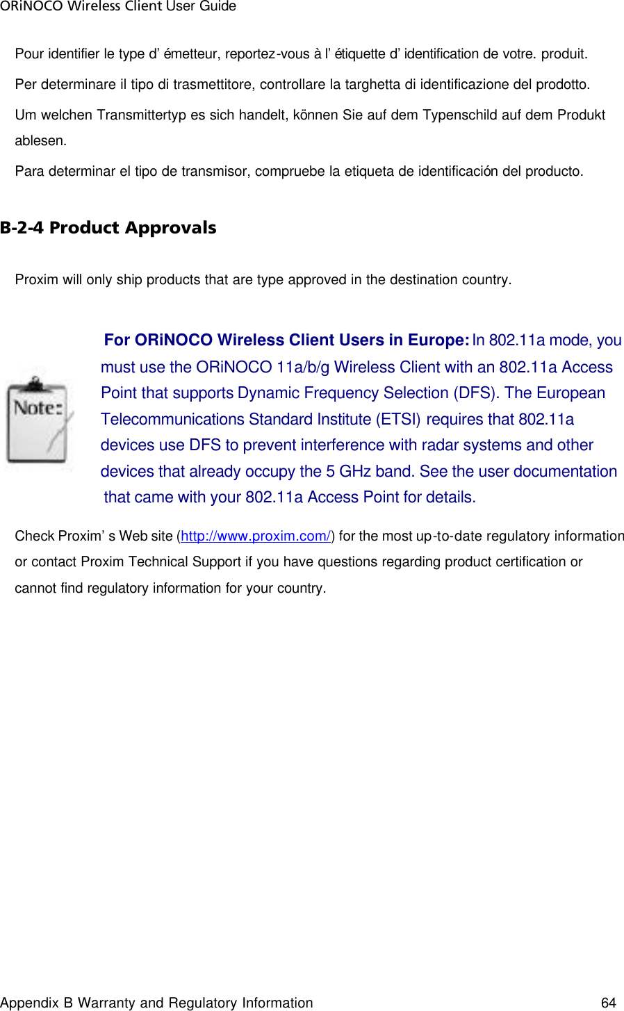 ORiNOCO Wireless Client User Guide Appendix B Warranty and Regulatory Information 64  Pour identifier le type d’émetteur, reportez-vous à l’étiquette d’identification de votre. produit. Per determinare il tipo di trasmettitore, controllare la targhetta di identificazione del prodotto. Um welchen Transmittertyp es sich handelt, können Sie auf dem Typenschild auf dem Produkt ablesen. Para determinar el tipo de transmisor, compruebe la etiqueta de identificación del producto. B-2-4 Product Approvals Proxim will only ship products that are type approved in the destination country.   For ORiNOCO Wireless Client Users in Europe: In 802.11a mode, you must use the ORiNOCO 11a/b/g Wireless Client with an 802.11a Access Point that supports Dynamic Frequency Selection (DFS). The European Telecommunications Standard Institute (ETSI) requires that 802.11a devices use DFS to prevent interference with radar systems and other devices that already occupy the 5 GHz band. See the user documentation that came with your 802.11a Access Point for details. Check Proxim’s Web site (http://www.proxim.com/) for the most up-to-date regulatory information or contact Proxim Technical Support if you have questions regarding product certification or cannot find regulatory information for your country.