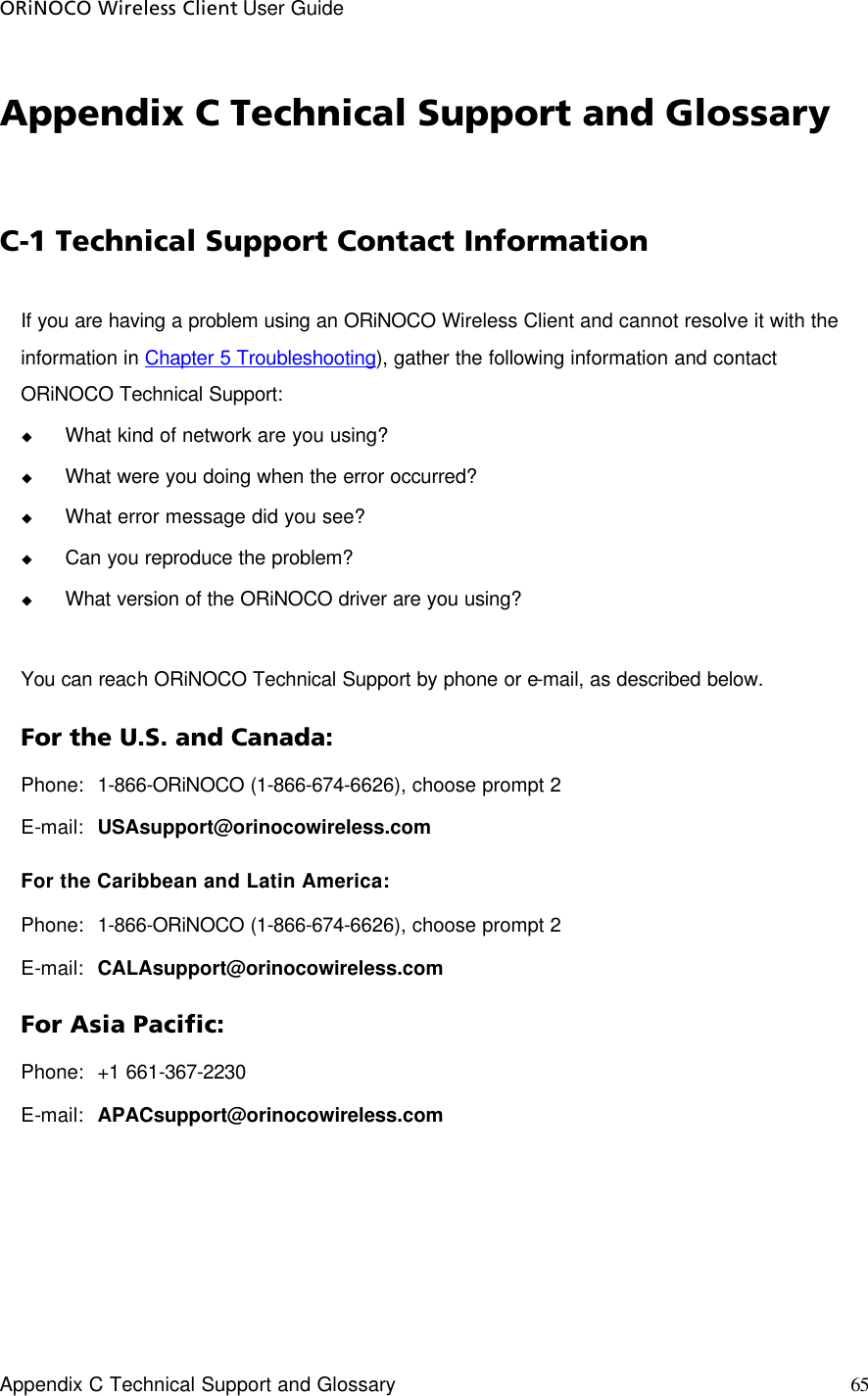 ORiNOCO Wireless Client User Guide     Appendix C Technical Support and Glossary  65  Appendix C Technical Support and Glossary C-1 Technical Support Contact Information If you are having a problem using an ORiNOCO Wireless Client and cannot resolve it with the information in Chapter 5 Troubleshooting), gather the following information and contact ORiNOCO Technical Support: u What kind of network are you using? u What were you doing when the error occurred? u What error message did you see? u Can you reproduce the problem? u What version of the ORiNOCO driver are you using?  You can reach ORiNOCO Technical Support by phone or e-mail, as described below. For the U.S. and Canada: Phone:  1-866-ORiNOCO (1-866-674-6626), choose prompt 2 E-mail: USAsupport@orinocowireless.com For the Caribbean and Latin America: Phone:  1-866-ORiNOCO (1-866-674-6626), choose prompt 2 E-mail: CALAsupport@orinocowireless.com For Asia Pacific: Phone:  +1 661-367-2230 E-mail: APACsupport@orinocowireless.com 