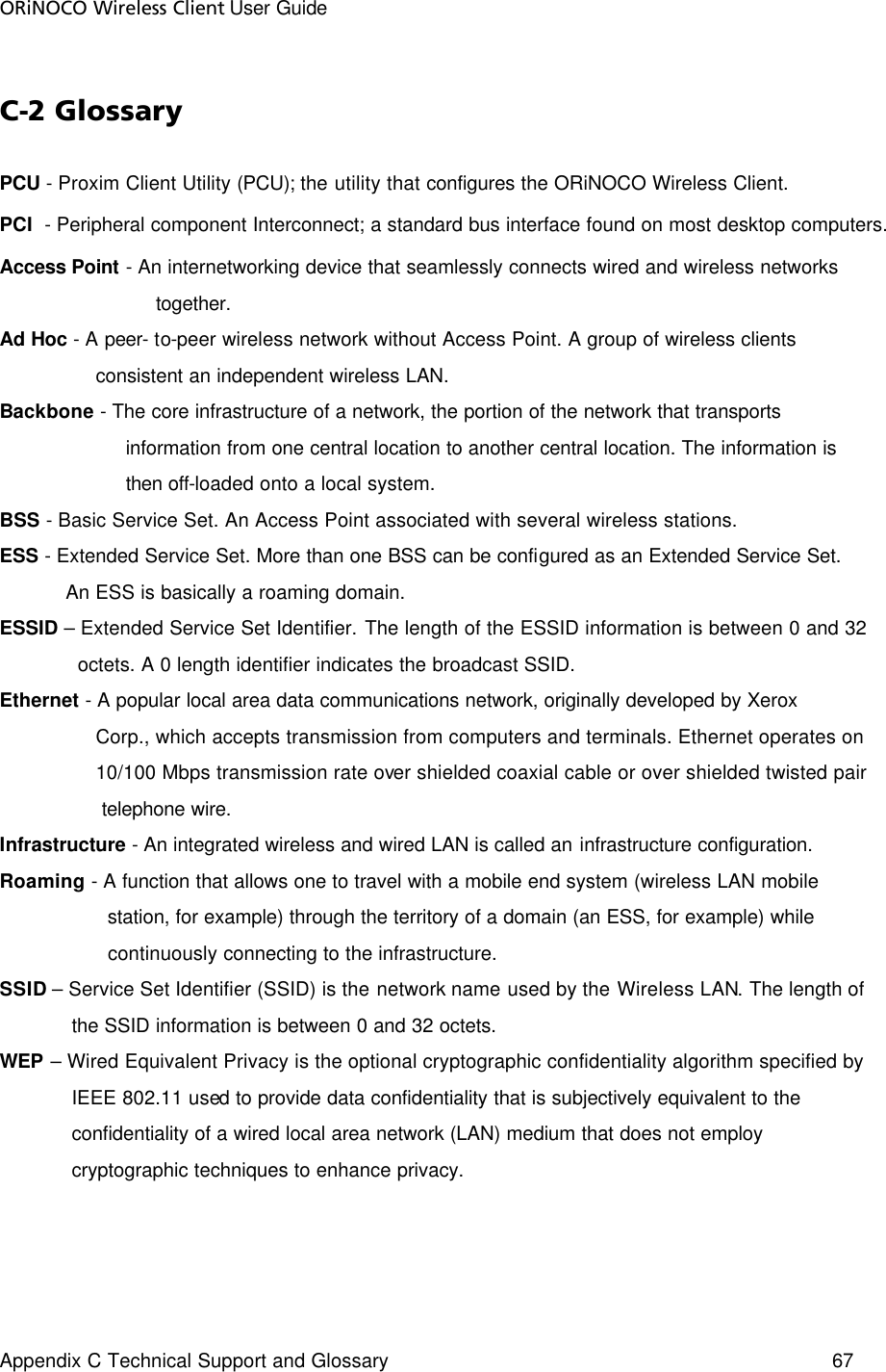 ORiNOCO Wireless Client User Guide Appendix C Technical Support and Glossary  67   C-2 Glossary PCU - Proxim Client Utility (PCU); the utility that configures the ORiNOCO Wireless Client.  PCI  - Peripheral component Interconnect; a standard bus interface found on most desktop computers.  Access Point - An internetworking device that seamlessly connects wired and wireless networks                            together. Ad Hoc - A peer- to-peer wireless network without Access Point. A group of wireless clients                 consistent an independent wireless LAN. Backbone - The core infrastructure of a network, the portion of the network that transports                       information from one central location to another central location. The information is                       then off-loaded onto a local system. BSS - Basic Service Set. An Access Point associated with several wireless stations. ESS - Extended Service Set. More than one BSS can be configured as an Extended Service Set.             An ESS is basically a roaming domain. ESSID – Extended Service Set Identifier. The length of the ESSID information is between 0 and 32              octets. A 0 length identifier indicates the broadcast SSID. Ethernet - A popular local area data communications network, originally developed by Xerox                   Corp., which accepts transmission from computers and terminals. Ethernet operates on                   10/100 Mbps transmission rate over shielded coaxial cable or over shielded twisted pair                  telephone wire. Infrastructure - An integrated wireless and wired LAN is called an infrastructure configuration. Roaming - A function that allows one to travel with a mobile end system (wireless LAN mobile                   station, for example) through the territory of a domain (an ESS, for example) while                    continuously connecting to the infrastructure. SSID – Service Set Identifier (SSID) is the network name used by the Wireless LAN. The length of              the SSID information is between 0 and 32 octets. WEP – Wired Equivalent Privacy is the optional cryptographic confidentiality algorithm specified by             IEEE 802.11 used to provide data confidentiality that is subjectively equivalent to the             confidentiality of a wired local area network (LAN) medium that does not employ              cryptographic techniques to enhance privacy. 