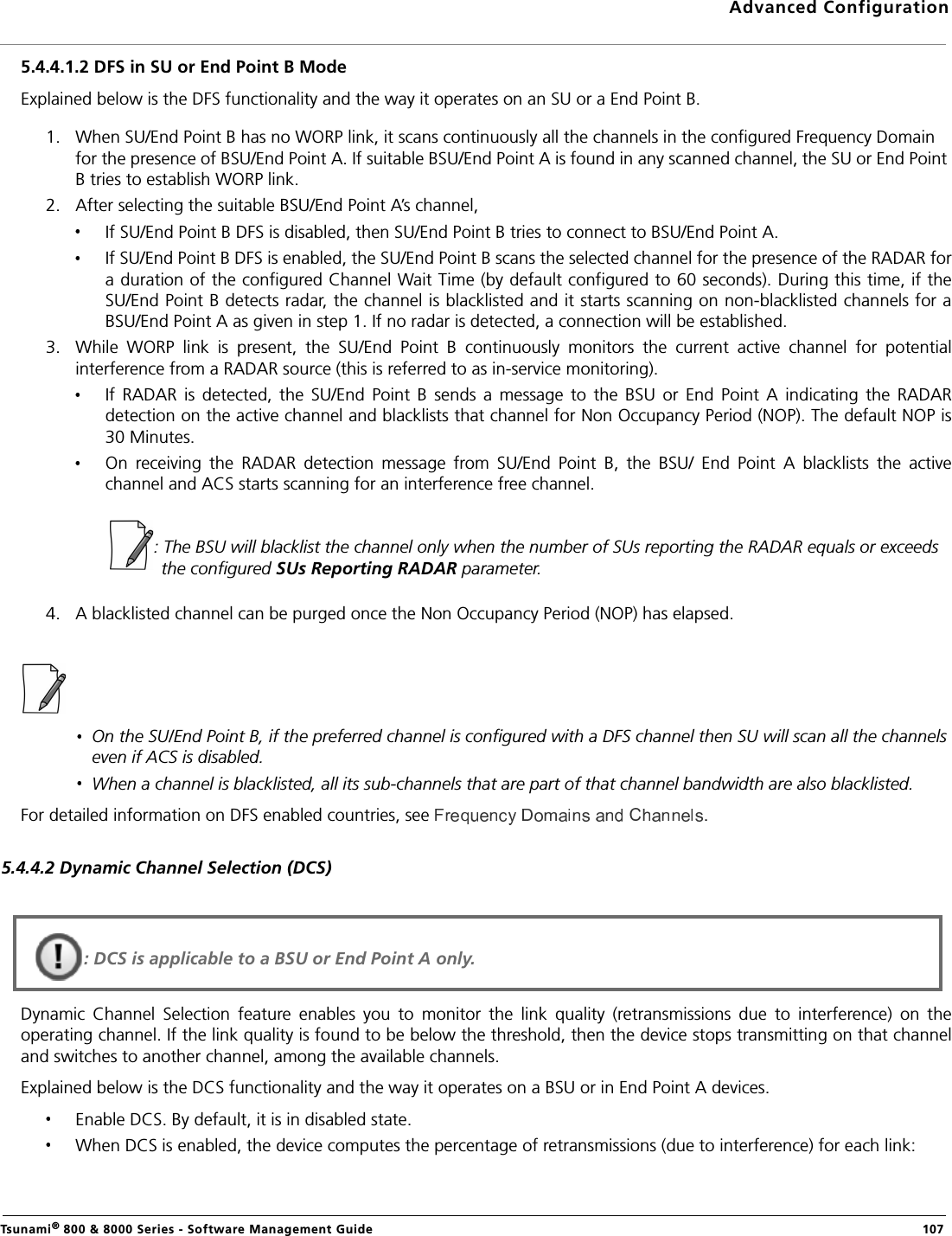 Advanced ConfigurationTsunami® 800 &amp; 8000 Series - Software Management Guide  1075.4.4.1.2 DFS in SU or End Point B ModeExplained below is the DFS functionality and the way it operates on an SU or a End Point B.1. When SU/End Point B has no WORP link, it scans continuously all the channels in the configured Frequency Domain for the presence of BSU/End Point A. If suitable BSU/End Point A is found in any scanned channel, the SU or End Point B tries to establish WORP link. 2. After selecting the suitable BSU/End Point A’s channel, If SU/End Point B DFS is disabled, then SU/End Point B tries to connect to BSU/End Point A.If SU/End Point B DFS is enabled, the SU/End Point B scans the selected channel for the presence of the RADAR fora duration of the configured Channel Wait Time (by default configured to 60 seconds). During this time, if theSU/End Point B detects radar, the channel is blacklisted and it starts scanning on non-blacklisted channels for aBSU/End Point A as given in step 1. If no radar is detected, a connection will be established.       3. While  WORP  link  is  present,  the  SU/End  Point  B  continuously  monitors  the  current  active  channel  for  potentialinterference from a RADAR source (this is referred to as in-service monitoring). If  RADAR  is  detected,  the  SU/End  Point  B  sends  a  message  to  the  BSU  or  End  Point  A  indicating  the  RADARdetection on the active channel and blacklists that channel for Non Occupancy Period (NOP). The default NOP is30 Minutes. On  receiving  the  RADAR  detection  message  from  SU/End  Point  B,  the  BSU/  End  Point  A  blacklists  the  activechannel and ACS starts scanning for an interference free channel.                    : The BSU will blacklist the channel only when the number of SUs reporting the RADAR equals or exceeds the configured SUs Reporting RADAR parameter.4. A blacklisted channel can be purged once the Non Occupancy Period (NOP) has elapsed.On the SU/End Point B, if the preferred channel is configured with a DFS channel then SU will scan all the channels even if ACS is disabled.When a channel is blacklisted, all its sub-channels that are part of that channel bandwidth are also blacklisted.For detailed information on DFS enabled countries, see  . 5.4.4.2 Dynamic Channel Selection (DCS)Dynamic  Channel  Selection  feature  enables  you  to  monitor  the  link  quality  (retransmissions  due  to  interference)  on  theoperating channel. If the link quality is found to be below the threshold, then the device stops transmitting on that channeland switches to another channel, among the available channels.Explained below is the DCS functionality and the way it operates on a BSU or in End Point A devices.Enable DCS. By default, it is in disabled state.When DCS is enabled, the device computes the percentage of retransmissions (due to interference) for each link: : DCS is applicable to a BSU or End Point A only.