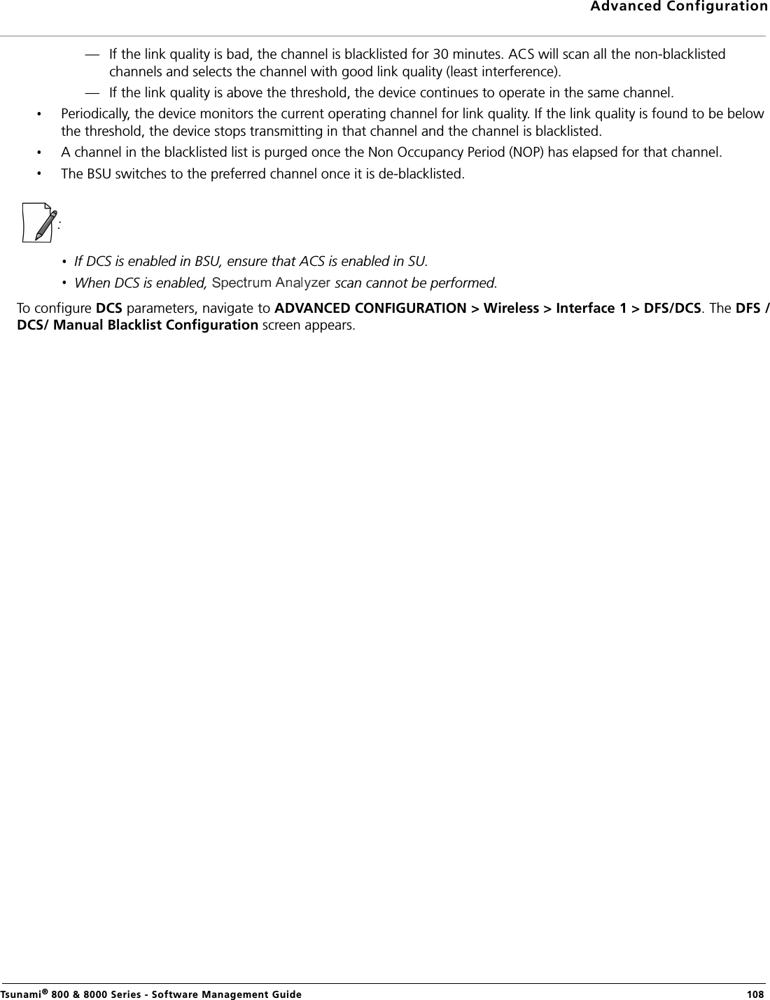 Advanced ConfigurationTsunami® 800 &amp; 8000 Series - Software Management Guide  108— If the link quality is bad, the channel is blacklisted for 30 minutes. ACS will scan all the non-blacklisted channels and selects the channel with good link quality (least interference).— If the link quality is above the threshold, the device continues to operate in the same channel. Periodically, the device monitors the current operating channel for link quality. If the link quality is found to be below the threshold, the device stops transmitting in that channel and the channel is blacklisted. A channel in the blacklisted list is purged once the Non Occupancy Period (NOP) has elapsed for that channel.The BSU switches to the preferred channel once it is de-blacklisted.  : If DCS is enabled in BSU, ensure that ACS is enabled in SU.When DCS is enabled,   scan cannot be performed.To configure DCS parameters, navigate to ADVANCED CONFIGURATION &gt; Wireless &gt; Interface 1 &gt; DFS/DCS. The DFS /DCS/ Manual Blacklist Configuration screen appears. 