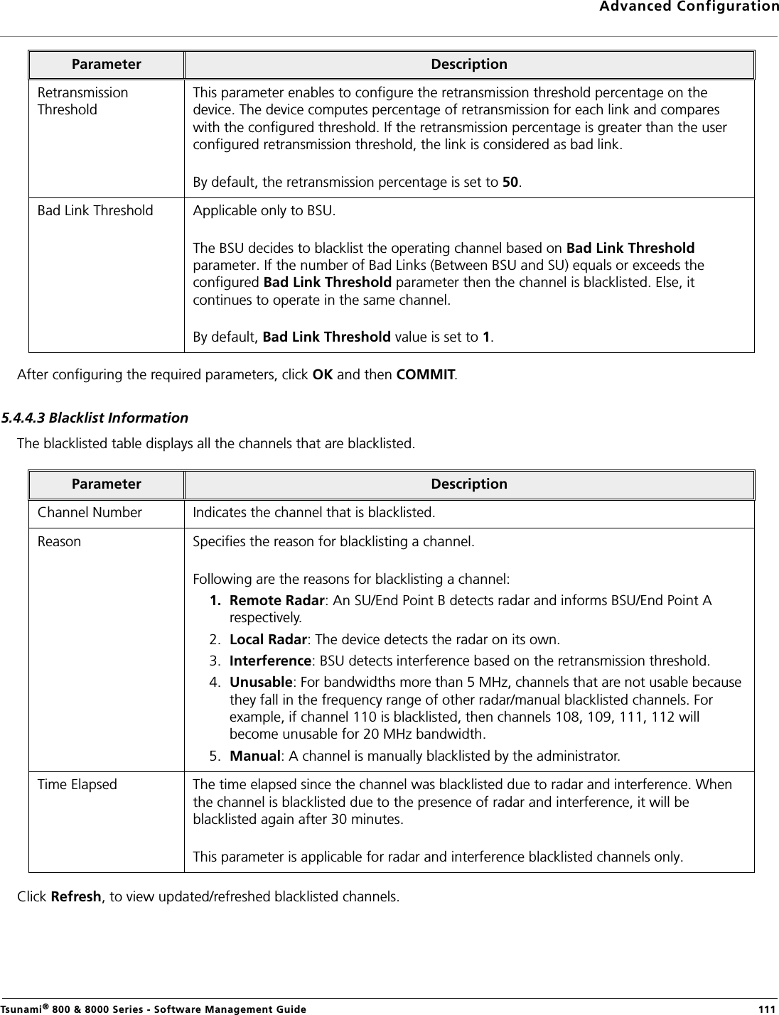 Advanced ConfigurationTsunami® 800 &amp; 8000 Series - Software Management Guide  111After configuring the required parameters, click OK and then COMMIT.5.4.4.3 Blacklist InformationThe blacklisted table displays all the channels that are blacklisted.Click Refresh, to view updated/refreshed blacklisted channels.Retransmission ThresholdThis parameter enables to configure the retransmission threshold percentage on the device. The device computes percentage of retransmission for each link and compares with the configured threshold. If the retransmission percentage is greater than the user configured retransmission threshold, the link is considered as bad link. By default, the retransmission percentage is set to 50.Bad Link Threshold  Applicable only to BSU.The BSU decides to blacklist the operating channel based on Bad Link Threshold parameter. If the number of Bad Links (Between BSU and SU) equals or exceeds the configured Bad Link Threshold parameter then the channel is blacklisted. Else, it continues to operate in the same channel.By default, Bad Link Threshold value is set to 1.Parameter DescriptionChannel Number Indicates the channel that is blacklisted.Reason Specifies the reason for blacklisting a channel. Following are the reasons for blacklisting a channel:1. Remote Radar: An SU/End Point B detects radar and informs BSU/End Point A respectively.2. Local Radar: The device detects the radar on its own.3. Interference: BSU detects interference based on the retransmission threshold.4. Unusable: For bandwidths more than 5 MHz, channels that are not usable because they fall in the frequency range of other radar/manual blacklisted channels. For example, if channel 110 is blacklisted, then channels 108, 109, 111, 112 will become unusable for 20 MHz bandwidth.5. Manual: A channel is manually blacklisted by the administrator.Time Elapsed The time elapsed since the channel was blacklisted due to radar and interference. When the channel is blacklisted due to the presence of radar and interference, it will be blacklisted again after 30 minutes.This parameter is applicable for radar and interference blacklisted channels only.Parameter Description