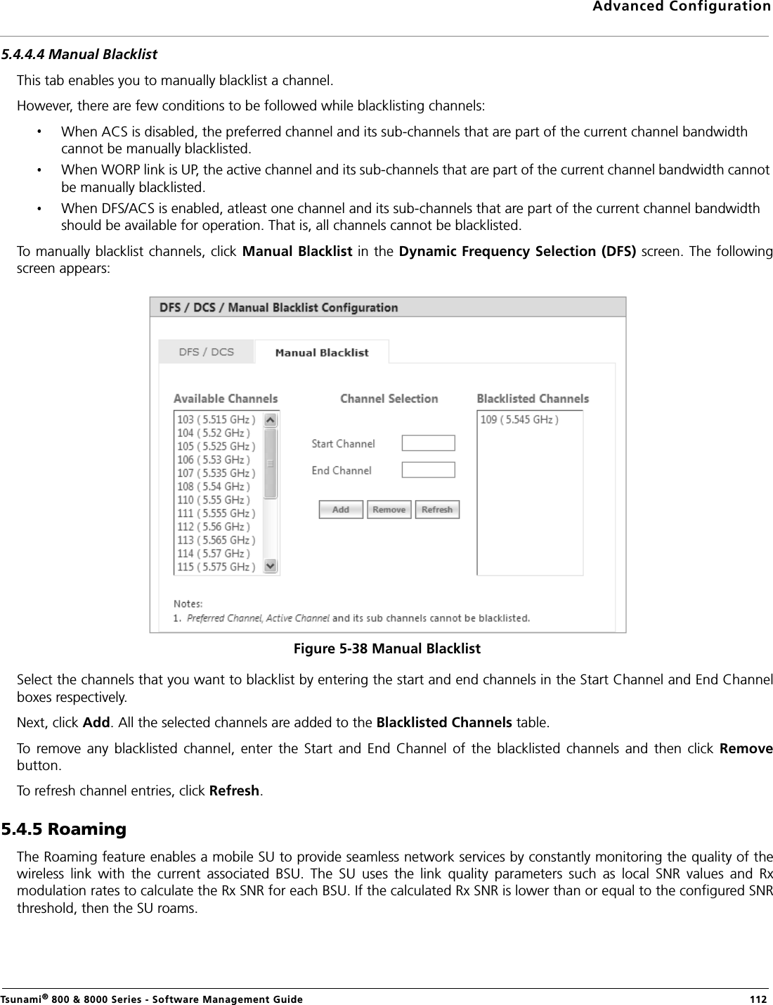 Advanced ConfigurationTsunami® 800 &amp; 8000 Series - Software Management Guide  1125.4.4.4 Manual BlacklistThis tab enables you to manually blacklist a channel. However, there are few conditions to be followed while blacklisting channels:When ACS is disabled, the preferred channel and its sub-channels that are part of the current channel bandwidth cannot be manually blacklisted.When WORP link is UP, the active channel and its sub-channels that are part of the current channel bandwidth cannot be manually blacklisted.When DFS/ACS is enabled, atleast one channel and its sub-channels that are part of the current channel bandwidth should be available for operation. That is, all channels cannot be blacklisted.To manually blacklist channels, click Manual Blacklist in the Dynamic Frequency Selection (DFS) screen. The followingscreen appears:Figure 5-38 Manual BlacklistSelect the channels that you want to blacklist by entering the start and end channels in the Start Channel and End Channelboxes respectively. Next, click Add. All the selected channels are added to the Blacklisted Channels table.To  remove  any  blacklisted  channel,  enter  the  Start  and  End  Channel  of  the  blacklisted  channels  and  then  click  Removebutton.To refresh channel entries, click Refresh.5.4.5 RoamingThe Roaming feature enables a mobile SU to provide seamless network services by constantly monitoring the quality of thewireless  link  with  the  current  associated  BSU.  The  SU  uses  the  link  quality  parameters  such  as  local  SNR  values  and  Rxmodulation rates to calculate the Rx SNR for each BSU. If the calculated Rx SNR is lower than or equal to the configured SNRthreshold, then the SU roams.