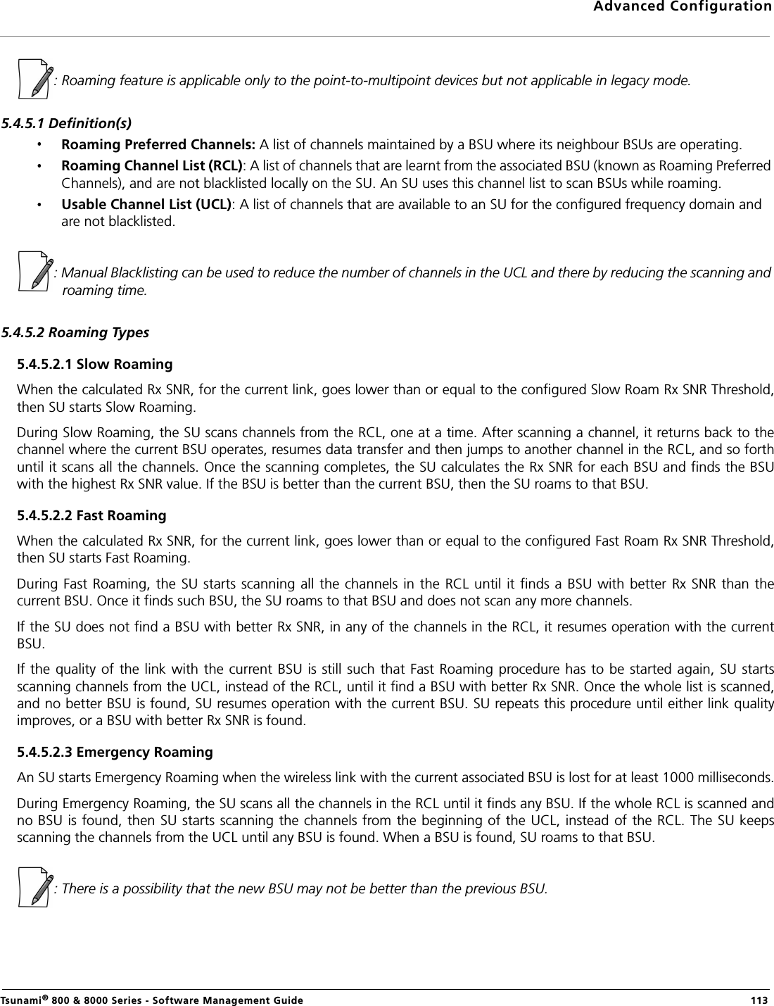 Advanced ConfigurationTsunami® 800 &amp; 8000 Series - Software Management Guide  113: Roaming feature is applicable only to the point-to-multipoint devices but not applicable in legacy mode. 5.4.5.1 Definition(s)Roaming Preferred Channels: A list of channels maintained by a BSU where its neighbour BSUs are operating. Roaming Channel List (RCL): A list of channels that are learnt from the associated BSU (known as Roaming Preferred Channels), and are not blacklisted locally on the SU. An SU uses this channel list to scan BSUs while roaming. Usable Channel List (UCL): A list of channels that are available to an SU for the configured frequency domain and are not blacklisted.: Manual Blacklisting can be used to reduce the number of channels in the UCL and there by reducing the scanning and roaming time.5.4.5.2 Roaming Types5.4.5.2.1 Slow RoamingWhen the calculated Rx SNR, for the current link, goes lower than or equal to the configured Slow Roam Rx SNR Threshold,then SU starts Slow Roaming.During Slow Roaming, the SU scans channels from the RCL, one at a time. After scanning a channel, it returns back to thechannel where the current BSU operates, resumes data transfer and then jumps to another channel in the RCL, and so forthuntil it scans all the channels. Once the scanning completes, the SU calculates the Rx SNR for each BSU and finds the BSUwith the highest Rx SNR value. If the BSU is better than the current BSU, then the SU roams to that BSU.5.4.5.2.2 Fast Roaming When the calculated Rx SNR, for the current link, goes lower than or equal to the configured Fast Roam Rx SNR Threshold,then SU starts Fast Roaming.During Fast Roaming,  the SU  starts scanning all the channels in  the RCL until it  finds a BSU  with better  Rx SNR than  thecurrent BSU. Once it finds such BSU, the SU roams to that BSU and does not scan any more channels.If the SU does not find a BSU with better Rx SNR, in any of the channels in the RCL, it resumes operation with the currentBSU.If the quality of  the link with the  current BSU  is still such  that Fast Roaming procedure has to  be started again, SU  startsscanning channels from the UCL, instead of the RCL, until it find a BSU with better Rx SNR. Once the whole list is scanned,and no better BSU is found, SU resumes operation with the current BSU. SU repeats this procedure until either link qualityimproves, or a BSU with better Rx SNR is found.5.4.5.2.3 Emergency RoamingAn SU starts Emergency Roaming when the wireless link with the current associated BSU is lost for at least 1000 milliseconds.During Emergency Roaming, the SU scans all the channels in the RCL until it finds any BSU. If the whole RCL is scanned andno BSU is found, then SU starts scanning the channels from the beginning of the UCL, instead of the RCL. The SU keepsscanning the channels from the UCL until any BSU is found. When a BSU is found, SU roams to that BSU.: There is a possibility that the new BSU may not be better than the previous BSU.