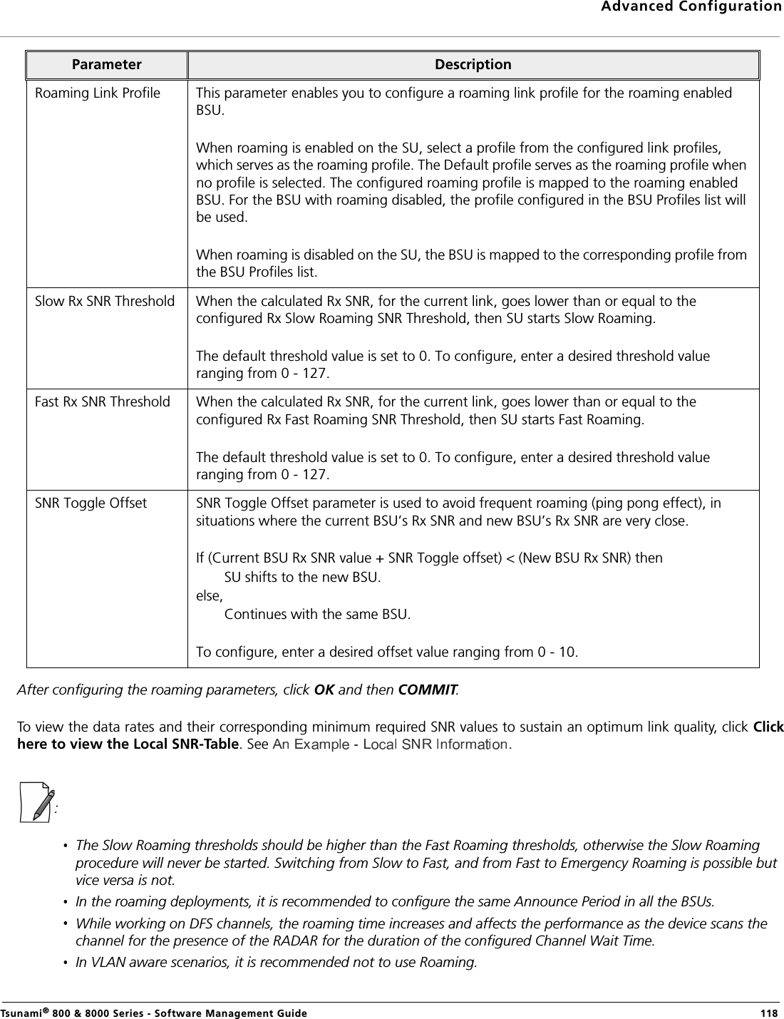 Advanced ConfigurationTsunami® 800 &amp; 8000 Series - Software Management Guide  118After configuring the roaming parameters, click OK and then COMMIT.To view the data rates and their corresponding minimum required SNR values to sustain an optimum link quality, click Clickhere to view the Local SNR-Table. See  .:The Slow Roaming thresholds should be higher than the Fast Roaming thresholds, otherwise the Slow Roaming procedure will never be started. Switching from Slow to Fast, and from Fast to Emergency Roaming is possible but vice versa is not.In the roaming deployments, it is recommended to configure the same Announce Period in all the BSUs.While working on DFS channels, the roaming time increases and affects the performance as the device scans the channel for the presence of the RADAR for the duration of the configured Channel Wait Time.In VLAN aware scenarios, it is recommended not to use Roaming.Roaming Link Profile This parameter enables you to configure a roaming link profile for the roaming enabled BSU.When roaming is enabled on the SU, select a profile from the configured link profiles, which serves as the roaming profile. The Default profile serves as the roaming profile when no profile is selected. The configured roaming profile is mapped to the roaming enabled BSU. For the BSU with roaming disabled, the profile configured in the BSU Profiles list will be used.When roaming is disabled on the SU, the BSU is mapped to the corresponding profile from the BSU Profiles list.Slow Rx SNR Threshold  When the calculated Rx SNR, for the current link, goes lower than or equal to the configured Rx Slow Roaming SNR Threshold, then SU starts Slow Roaming.The default threshold value is set to 0. To configure, enter a desired threshold value ranging from 0 - 127.Fast Rx SNR Threshold  When the calculated Rx SNR, for the current link, goes lower than or equal to the configured Rx Fast Roaming SNR Threshold, then SU starts Fast Roaming.The default threshold value is set to 0. To configure, enter a desired threshold value ranging from 0 - 127.SNR Toggle Offset SNR Toggle Offset parameter is used to avoid frequent roaming (ping pong effect), in situations where the current BSU’s Rx SNR and new BSU’s Rx SNR are very close.If (Current BSU Rx SNR value + SNR Toggle offset) &lt; (New BSU Rx SNR) then       SU shifts to the new BSU.else,       Continues with the same BSU. To configure, enter a desired offset value ranging from 0 - 10.Parameter Description