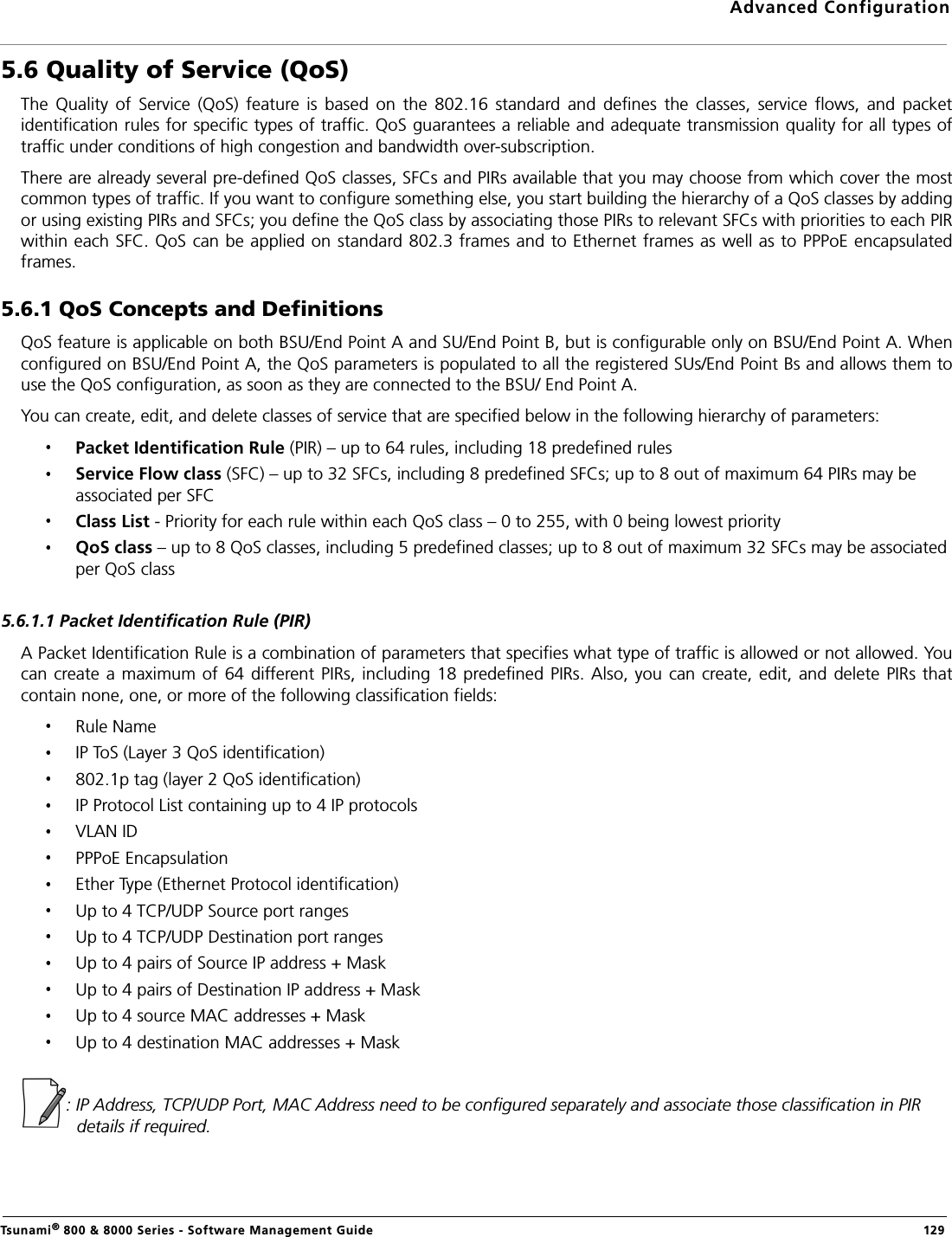 Advanced ConfigurationTsunami® 800 &amp; 8000 Series - Software Management Guide  1295.6 Quality of Service (QoS)The  Quality  of  Service  (QoS)  feature  is  based  on  the  802.16  standard  and  defines  the  classes,  service  flows,  and  packetidentification rules for specific types of traffic. QoS guarantees a reliable and adequate transmission quality for all types oftraffic under conditions of high congestion and bandwidth over-subscription. There are already several pre-defined QoS classes, SFCs and PIRs available that you may choose from which cover the mostcommon types of traffic. If you want to configure something else, you start building the hierarchy of a QoS classes by addingor using existing PIRs and SFCs; you define the QoS class by associating those PIRs to relevant SFCs with priorities to each PIRwithin each SFC. QoS can be applied on standard 802.3 frames and to Ethernet frames as well as to PPPoE encapsulatedframes.5.6.1 QoS Concepts and Definitions QoS feature is applicable on both BSU/End Point A and SU/End Point B, but is configurable only on BSU/End Point A. Whenconfigured on BSU/End Point A, the QoS parameters is populated to all the registered SUs/End Point Bs and allows them touse the QoS configuration, as soon as they are connected to the BSU/ End Point A.You can create, edit, and delete classes of service that are specified below in the following hierarchy of parameters:Packet Identification Rule (PIR) – up to 64 rules, including 18 predefined rulesService Flow class (SFC) – up to 32 SFCs, including 8 predefined SFCs; up to 8 out of maximum 64 PIRs may be associated per SFCClass List - Priority for each rule within each QoS class – 0 to 255, with 0 being lowest priorityQoS class – up to 8 QoS classes, including 5 predefined classes; up to 8 out of maximum 32 SFCs may be associated per QoS class5.6.1.1 Packet Identification Rule (PIR)A Packet Identification Rule is a combination of parameters that specifies what type of traffic is allowed or not allowed. Youcan create  a maximum of 64 different PIRs, including 18 predefined PIRs. Also, you  can create, edit,  and delete  PIRs thatcontain none, one, or more of the following classification fields:Rule NameIP ToS (Layer 3 QoS identification)802.1p tag (layer 2 QoS identification)IP Protocol List containing up to 4 IP protocolsVLAN IDPPPoE EncapsulationEther Type (Ethernet Protocol identification)Up to 4 TCP/UDP Source port rangesUp to 4 TCP/UDP Destination port rangesUp to 4 pairs of Source IP address + MaskUp to 4 pairs of Destination IP address + MaskUp to 4 source MAC addresses + MaskUp to 4 destination MAC addresses + Mask: IP Address, TCP/UDP Port, MAC Address need to be configured separately and associate those classification in PIR details if required.