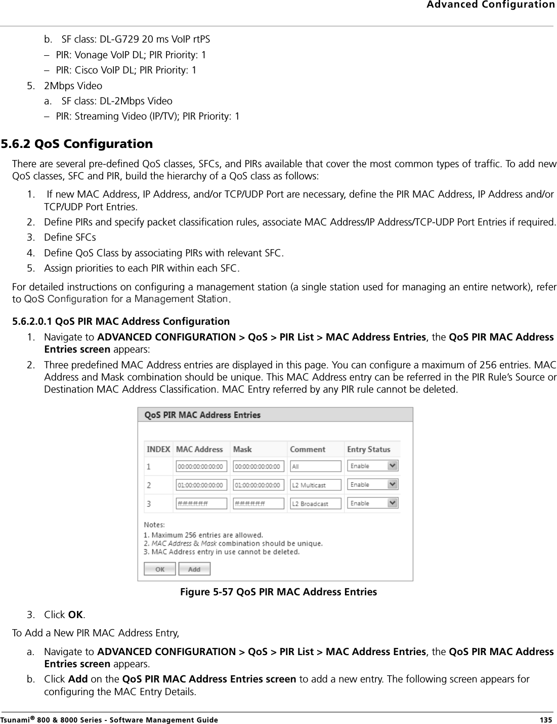 Advanced ConfigurationTsunami® 800 &amp; 8000 Series - Software Management Guide  135b. SF class: DL-G729 20 ms VoIP rtPS – PIR: Vonage VoIP DL; PIR Priority: 1– PIR: Cisco VoIP DL; PIR Priority: 15. 2Mbps Videoa. SF class: DL-2Mbps Video– PIR: Streaming Video (IP/TV); PIR Priority: 15.6.2 QoS ConfigurationThere are several pre-defined QoS classes, SFCs, and PIRs available that cover the most common types of traffic. To add newQoS classes, SFC and PIR, build the hierarchy of a QoS class as follows:1.  If new MAC Address, IP Address, and/or TCP/UDP Port are necessary, define the PIR MAC Address, IP Address and/or TCP/UDP Port Entries.2. Define PIRs and specify packet classification rules, associate MAC Address/IP Address/TCP-UDP Port Entries if required.3. Define SFCs4. Define QoS Class by associating PIRs with relevant SFC.5. Assign priorities to each PIR within each SFC.For detailed instructions on configuring a management station (a single station used for managing an entire network), referto  .5.6.2.0.1 QoS PIR MAC Address Configuration1. Navigate to ADVANCED CONFIGURATION &gt; QoS &gt; PIR List &gt; MAC Address Entries, the QoS PIR MAC Address Entries screen appears: 2. Three predefined MAC Address entries are displayed in this page. You can configure a maximum of 256 entries. MACAddress and Mask combination should be unique. This MAC Address entry can be referred in the PIR Rule’s Source orDestination MAC Address Classification. MAC Entry referred by any PIR rule cannot be deleted.Figure 5-57 QoS PIR MAC Address Entries3. Click OK.To Add a New PIR MAC Address Entry,a. Navigate to ADVANCED CONFIGURATION &gt; QoS &gt; PIR List &gt; MAC Address Entries, the QoS PIR MAC Address Entries screen appears.b. Click Add on the QoS PIR MAC Address Entries screen to add a new entry. The following screen appears for configuring the MAC Entry Details.