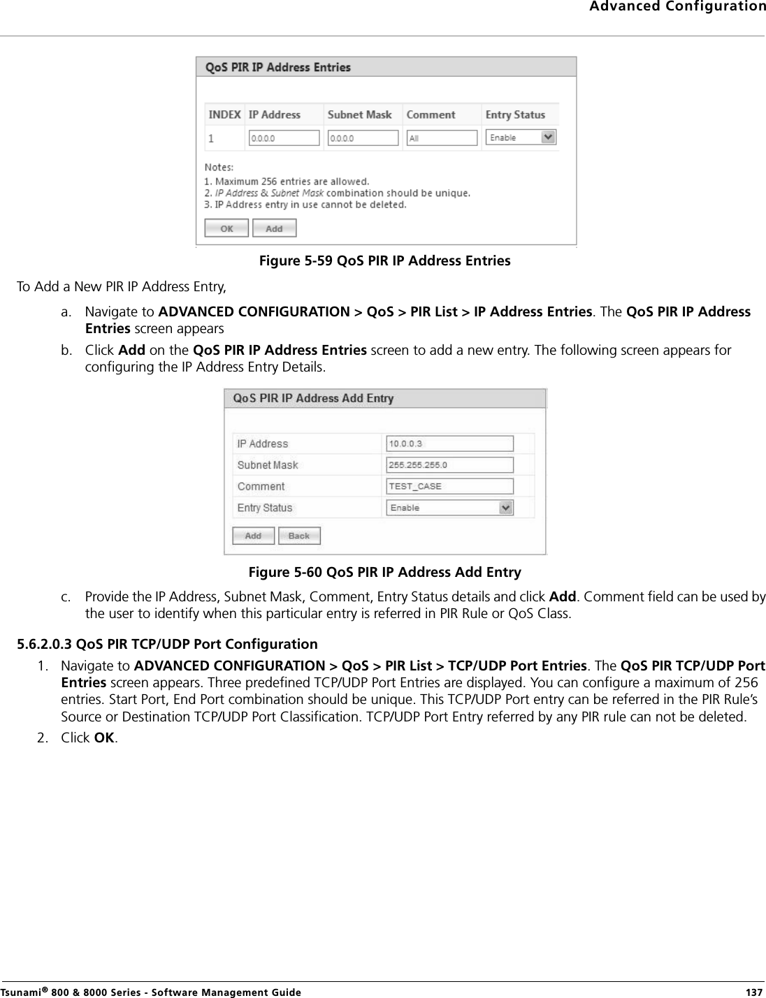 Advanced ConfigurationTsunami® 800 &amp; 8000 Series - Software Management Guide  137Figure 5-59 QoS PIR IP Address EntriesTo Add a New PIR IP Address Entry,a. Navigate to ADVANCED CONFIGURATION &gt; QoS &gt; PIR List &gt; IP Address Entries. The QoS PIR IP Address Entries screen appearsb. Click Add on the QoS PIR IP Address Entries screen to add a new entry. The following screen appears for configuring the IP Address Entry Details.Figure 5-60 QoS PIR IP Address Add Entryc. Provide the IP Address, Subnet Mask, Comment, Entry Status details and click Add. Comment field can be used by the user to identify when this particular entry is referred in PIR Rule or QoS Class.5.6.2.0.3 QoS PIR TCP/UDP Port Configuration1. Navigate to ADVANCED CONFIGURATION &gt; QoS &gt; PIR List &gt; TCP/UDP Port Entries. The QoS PIR TCP/UDP Port Entries screen appears. Three predefined TCP/UDP Port Entries are displayed. You can configure a maximum of 256 entries. Start Port, End Port combination should be unique. This TCP/UDP Port entry can be referred in the PIR Rule’s Source or Destination TCP/UDP Port Classification. TCP/UDP Port Entry referred by any PIR rule can not be deleted.2. Click OK.