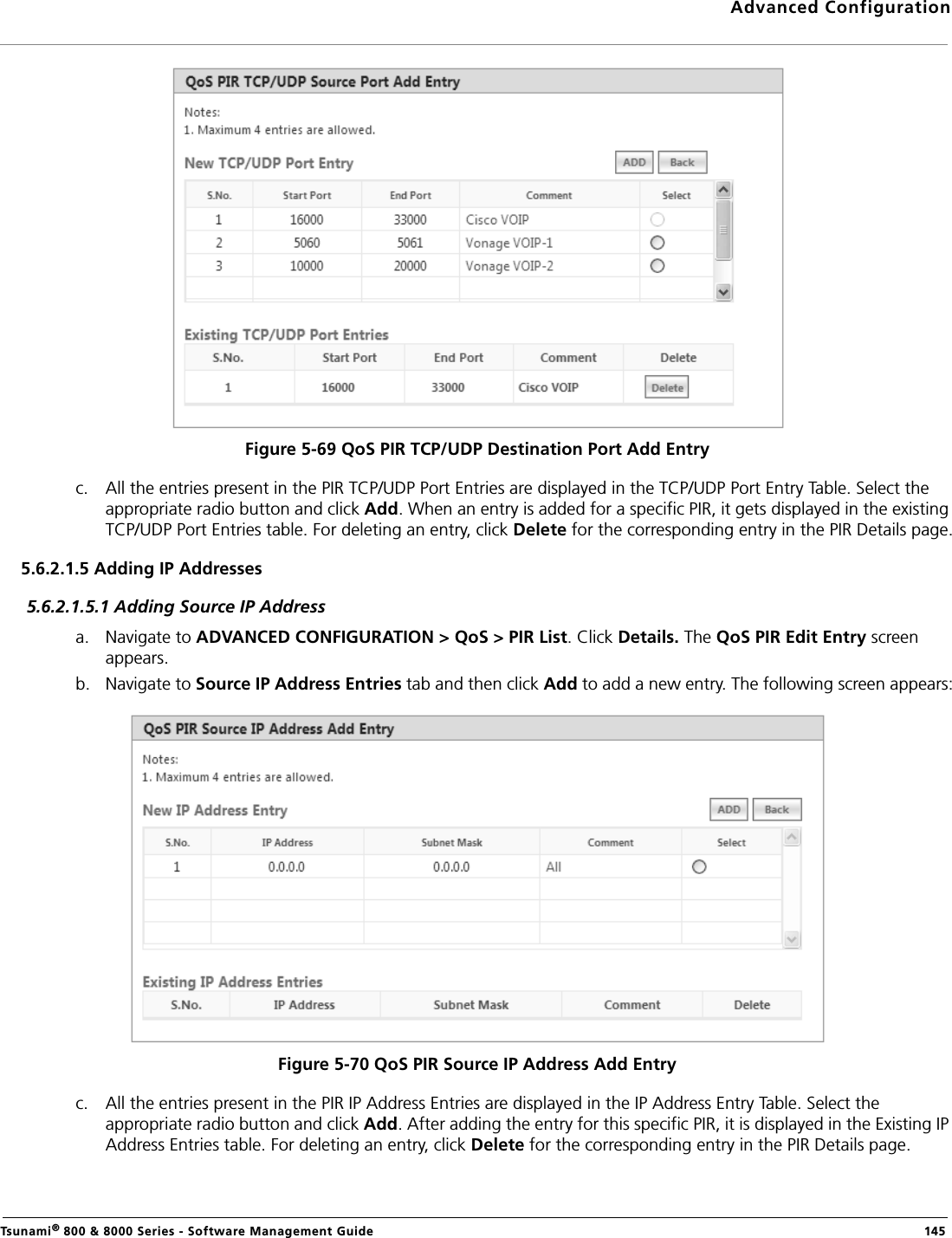 Advanced ConfigurationTsunami® 800 &amp; 8000 Series - Software Management Guide  145Figure 5-69 QoS PIR TCP/UDP Destination Port Add Entryc. All the entries present in the PIR TCP/UDP Port Entries are displayed in the TCP/UDP Port Entry Table. Select the appropriate radio button and click Add. When an entry is added for a specific PIR, it gets displayed in the existing TCP/UDP Port Entries table. For deleting an entry, click Delete for the corresponding entry in the PIR Details page.5.6.2.1.5 Adding IP Addresses5.6.2.1.5.1 Adding Source IP Addressa. Navigate to ADVANCED CONFIGURATION &gt; QoS &gt; PIR List. Click Details. The QoS PIR Edit Entry screen appears.b. Navigate to Source IP Address Entries tab and then click Add to add a new entry. The following screen appears:Figure 5-70 QoS PIR Source IP Address Add Entryc. All the entries present in the PIR IP Address Entries are displayed in the IP Address Entry Table. Select the appropriate radio button and click Add. After adding the entry for this specific PIR, it is displayed in the Existing IP Address Entries table. For deleting an entry, click Delete for the corresponding entry in the PIR Details page.