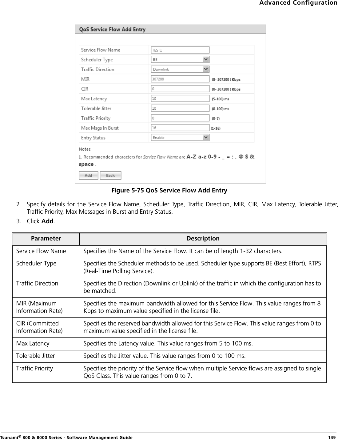 Advanced ConfigurationTsunami® 800 &amp; 8000 Series - Software Management Guide  149Figure 5-75 QoS Service Flow Add Entry2. Specify details for the Service Flow  Name, Scheduler Type, Traffic Direction, MIR, CIR, Max Latency, Tolerable Jitter,Traffic Priority, Max Messages in Burst and Entry Status.3. Click Add.Parameter DescriptionService Flow Name Specifies the Name of the Service Flow. It can be of length 1-32 characters. Scheduler Type Specifies the Scheduler methods to be used. Scheduler type supports BE (Best Effort), RTPS (Real-Time Polling Service).Traffic Direction Specifies the Direction (Downlink or Uplink) of the traffic in which the configuration has to be matched.MIR (Maximum Information Rate)Specifies the maximum bandwidth allowed for this Service Flow. This value ranges from 8 Kbps to maximum value specified in the license file.CIR (Committed Information Rate)Specifies the reserved bandwidth allowed for this Service Flow. This value ranges from 0 to maximum value specified in the license file.Max Latency Specifies the Latency value. This value ranges from 5 to 100 ms.Tolerable Jitter Specifies the Jitter value. This value ranges from 0 to 100 ms.Traffic Priority Specifies the priority of the Service flow when multiple Service flows are assigned to single QoS Class. This value ranges from 0 to 7.