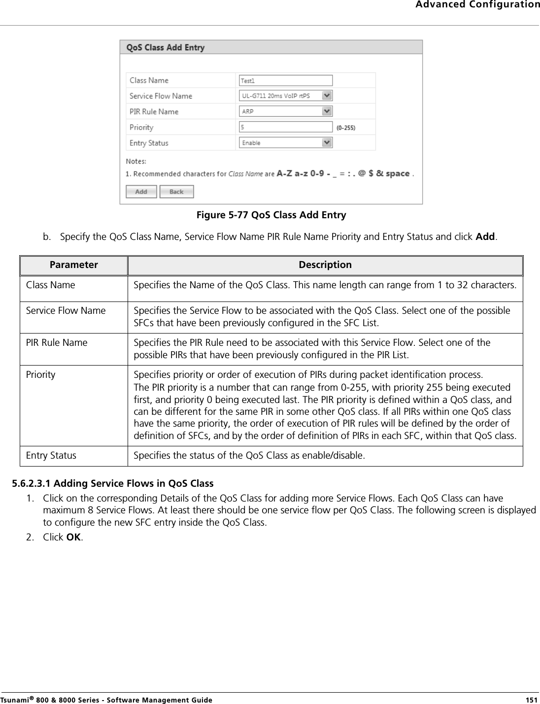 Advanced ConfigurationTsunami® 800 &amp; 8000 Series - Software Management Guide  151Figure 5-77 QoS Class Add Entryb. Specify the QoS Class Name, Service Flow Name PIR Rule Name Priority and Entry Status and click Add.5.6.2.3.1 Adding Service Flows in QoS Class1. Click on the corresponding Details of the QoS Class for adding more Service Flows. Each QoS Class can have maximum 8 Service Flows. At least there should be one service flow per QoS Class. The following screen is displayed to configure the new SFC entry inside the QoS Class.2. Click OK.Parameter DescriptionClass Name Specifies the Name of the QoS Class. This name length can range from 1 to 32 characters.Service Flow Name Specifies the Service Flow to be associated with the QoS Class. Select one of the possible SFCs that have been previously configured in the SFC List.PIR Rule Name Specifies the PIR Rule need to be associated with this Service Flow. Select one of the possible PIRs that have been previously configured in the PIR List.Priority Specifies priority or order of execution of PIRs during packet identification process. The PIR priority is a number that can range from 0-255, with priority 255 being executed first, and priority 0 being executed last. The PIR priority is defined within a QoS class, and can be different for the same PIR in some other QoS class. If all PIRs within one QoS class have the same priority, the order of execution of PIR rules will be defined by the order of definition of SFCs, and by the order of definition of PIRs in each SFC, within that QoS class.Entry Status Specifies the status of the QoS Class as enable/disable.