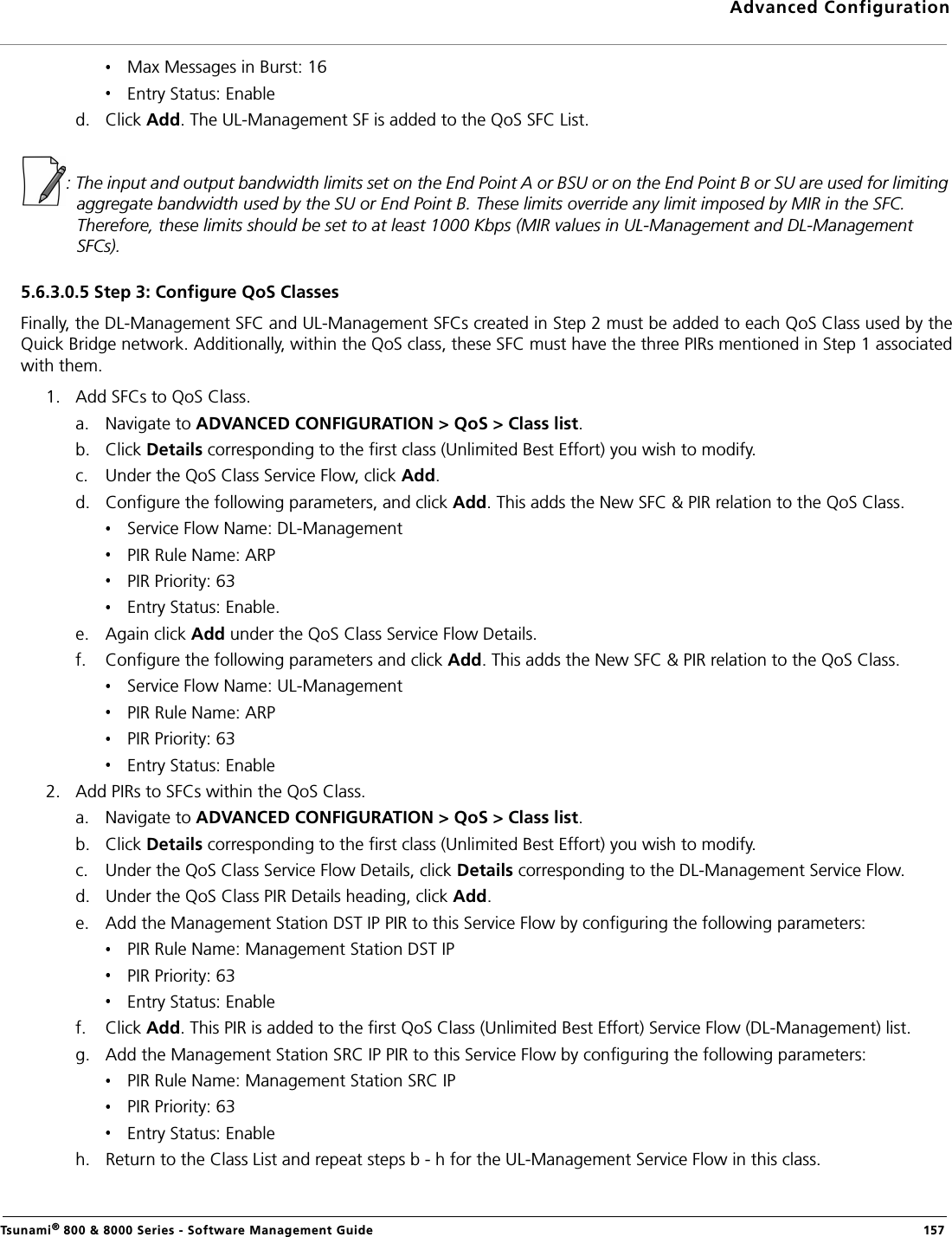 Advanced ConfigurationTsunami® 800 &amp; 8000 Series - Software Management Guide  157Max Messages in Burst: 16Entry Status: Enabled. Click Add. The UL-Management SF is added to the QoS SFC List.: The input and output bandwidth limits set on the End Point A or BSU or on the End Point B or SU are used for limiting aggregate bandwidth used by the SU or End Point B. These limits override any limit imposed by MIR in the SFC. Therefore, these limits should be set to at least 1000 Kbps (MIR values in UL-Management and DL-Management SFCs).5.6.3.0.5 Step 3: Configure QoS ClassesFinally, the DL-Management SFC and UL-Management SFCs created in Step 2 must be added to each QoS Class used by theQuick Bridge network. Additionally, within the QoS class, these SFC must have the three PIRs mentioned in Step 1 associatedwith them.1. Add SFCs to QoS Class.a. Navigate to ADVANCED CONFIGURATION &gt; QoS &gt; Class list.b. Click Details corresponding to the first class (Unlimited Best Effort) you wish to modify.c. Under the QoS Class Service Flow, click Add.d. Configure the following parameters, and click Add. This adds the New SFC &amp; PIR relation to the QoS Class.Service Flow Name: DL-ManagementPIR Rule Name: ARPPIR Priority: 63Entry Status: Enable.e. Again click Add under the QoS Class Service Flow Details. f. Configure the following parameters and click Add. This adds the New SFC &amp; PIR relation to the QoS Class.Service Flow Name: UL-ManagementPIR Rule Name: ARPPIR Priority: 63Entry Status: Enable2. Add PIRs to SFCs within the QoS Class.a. Navigate to ADVANCED CONFIGURATION &gt; QoS &gt; Class list.b. Click Details corresponding to the first class (Unlimited Best Effort) you wish to modify.c. Under the QoS Class Service Flow Details, click Details corresponding to the DL-Management Service Flow.d. Under the QoS Class PIR Details heading, click Add.e. Add the Management Station DST IP PIR to this Service Flow by configuring the following parameters:PIR Rule Name: Management Station DST IPPIR Priority: 63Entry Status: Enablef. Click Add. This PIR is added to the first QoS Class (Unlimited Best Effort) Service Flow (DL-Management) list.g. Add the Management Station SRC IP PIR to this Service Flow by configuring the following parameters:PIR Rule Name: Management Station SRC IPPIR Priority: 63 Entry Status: Enableh. Return to the Class List and repeat steps b - h for the UL-Management Service Flow in this class.