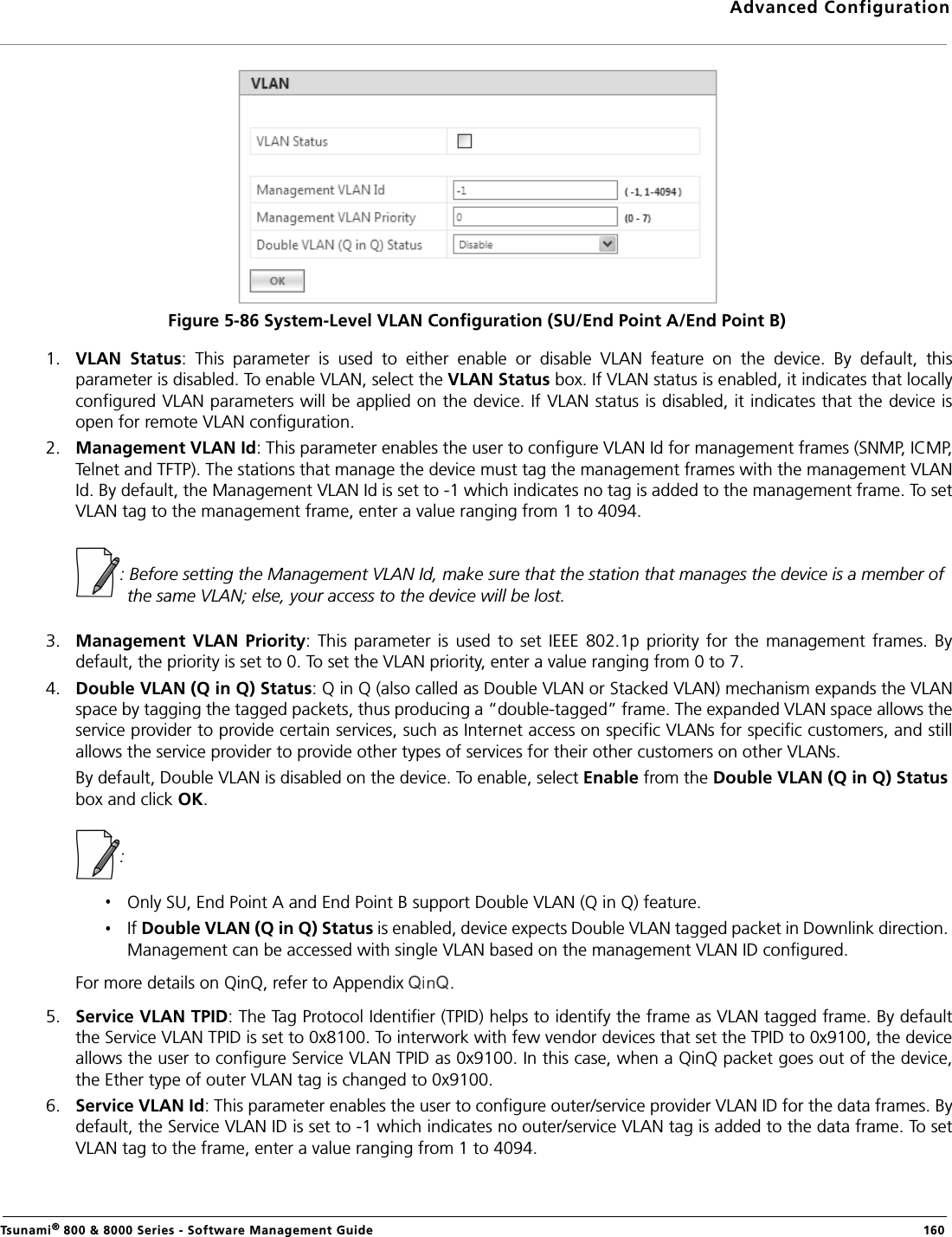 Advanced ConfigurationTsunami® 800 &amp; 8000 Series - Software Management Guide  160Figure 5-86 System-Level VLAN Configuration (SU/End Point A/End Point B)1. VLAN  Status:  This  parameter  is  used  to  either  enable  or  disable  VLAN  feature  on  the  device.  By  default,  thisparameter is disabled. To enable VLAN, select the VLAN Status box. If VLAN status is enabled, it indicates that locallyconfigured VLAN parameters will be applied on the device. If VLAN status is disabled, it indicates that the device isopen for remote VLAN configuration.2. Management VLAN Id: This parameter enables the user to configure VLAN Id for management frames (SNMP, ICMP,Telnet and TFTP). The stations that manage the device must tag the management frames with the management VLANId. By default, the Management VLAN Id is set to -1 which indicates no tag is added to the management frame. To setVLAN tag to the management frame, enter a value ranging from 1 to 4094.            : Before setting the Management VLAN Id, make sure that the station that manages the device is a member of the same VLAN; else, your access to the device will be lost.3. Management  VLAN  Priority:  This parameter is used  to  set IEEE  802.1p  priority  for the  management  frames.  Bydefault, the priority is set to 0. To set the VLAN priority, enter a value ranging from 0 to 7.4. Double VLAN (Q in Q) Status: Q in Q (also called as Double VLAN or Stacked VLAN) mechanism expands the VLANspace by tagging the tagged packets, thus producing a “double-tagged” frame. The expanded VLAN space allows theservice provider to provide certain services, such as Internet access on specific VLANs for specific customers, and stillallows the service provider to provide other types of services for their other customers on other VLANs.By default, Double VLAN is disabled on the device. To enable, select Enable from the Double VLAN (Q in Q) Status box and click OK.            : Only SU, End Point A and End Point B support Double VLAN (Q in Q) feature.If Double VLAN (Q in Q) Status is enabled, device expects Double VLAN tagged packet in Downlink direction. Management can be accessed with single VLAN based on the management VLAN ID configured.For more details on QinQ, refer to Appendix  . 5. Service VLAN TPID: The Tag Protocol Identifier (TPID) helps to identify the frame as VLAN tagged frame. By defaultthe Service VLAN TPID is set to 0x8100. To interwork with few vendor devices that set the TPID to 0x9100, the deviceallows the user to configure Service VLAN TPID as 0x9100. In this case, when a QinQ packet goes out of the device,the Ether type of outer VLAN tag is changed to 0x9100.6. Service VLAN Id: This parameter enables the user to configure outer/service provider VLAN ID for the data frames. Bydefault, the Service VLAN ID is set to -1 which indicates no outer/service VLAN tag is added to the data frame. To setVLAN tag to the frame, enter a value ranging from 1 to 4094.