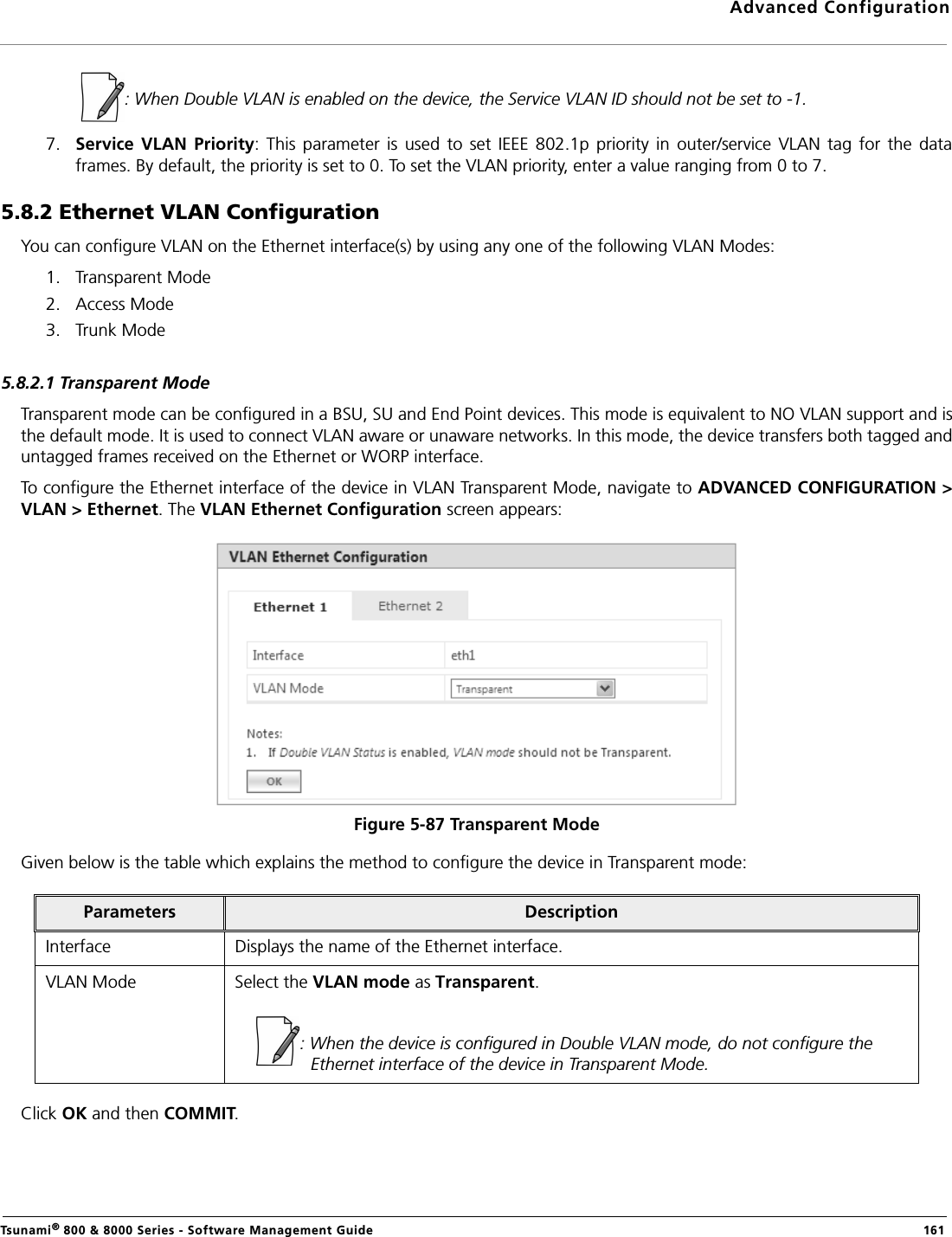 Advanced ConfigurationTsunami® 800 &amp; 8000 Series - Software Management Guide  161             : When Double VLAN is enabled on the device, the Service VLAN ID should not be set to -1.7. Service  VLAN  Priority:  This  parameter  is  used  to  set  IEEE 802.1p  priority  in  outer/service  VLAN  tag  for  the  dataframes. By default, the priority is set to 0. To set the VLAN priority, enter a value ranging from 0 to 7.5.8.2 Ethernet VLAN ConfigurationYou can configure VLAN on the Ethernet interface(s) by using any one of the following VLAN Modes:1. Transparent Mode2. Access Mode3. Trunk Mode5.8.2.1 Transparent ModeTransparent mode can be configured in a BSU, SU and End Point devices. This mode is equivalent to NO VLAN support and isthe default mode. It is used to connect VLAN aware or unaware networks. In this mode, the device transfers both tagged anduntagged frames received on the Ethernet or WORP interface. To configure the Ethernet interface of the device in VLAN Transparent Mode, navigate to ADVANCED CONFIGURATION &gt;VLAN &gt; Ethernet. The VLAN Ethernet Configuration screen appears:Figure 5-87 Transparent ModeGiven below is the table which explains the method to configure the device in Transparent mode:Click OK and then COMMIT.Parameters DescriptionInterface Displays the name of the Ethernet interface.VLAN Mode Select the VLAN mode as Transparent.: When the device is configured in Double VLAN mode, do not configure the Ethernet interface of the device in Transparent Mode.