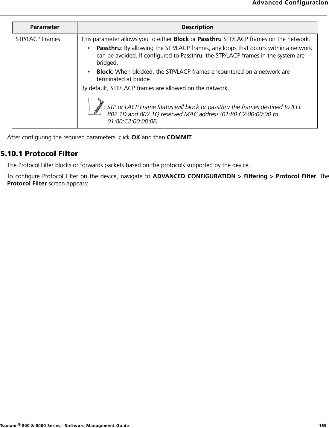 Advanced ConfigurationTsunami® 800 &amp; 8000 Series - Software Management Guide  169After configuring the required parameters, click OK and then COMMIT.5.10.1 Protocol FilterThe Protocol Filter blocks or forwards packets based on the protocols supported by the device. To  configure Protocol  Filter on the device,  navigate to ADVANCED CONFIGURATION  &gt; Filtering  &gt; Protocol Filter. TheProtocol Filter screen appears:STP/LACP Frames This parameter allows you to either Block or Passthru STP/LACP frames on the network. Passthru: By allowing the STP/LACP frames, any loops that occurs within a network can be avoided. If configured to Passthru, the STP/LACP frames in the system are bridged. Block: When blocked, the STP/LACP frames encountered on a network are terminated at bridge. By default, STP/LACP frames are allowed on the network. : STP or LACP Frame Status will block or passthru the frames destined to IEEE 802.1D and 802.1Q reserved MAC address (01:80:C2:00:00:00 to 01:80:C2:00:00:0F).Parameter Description