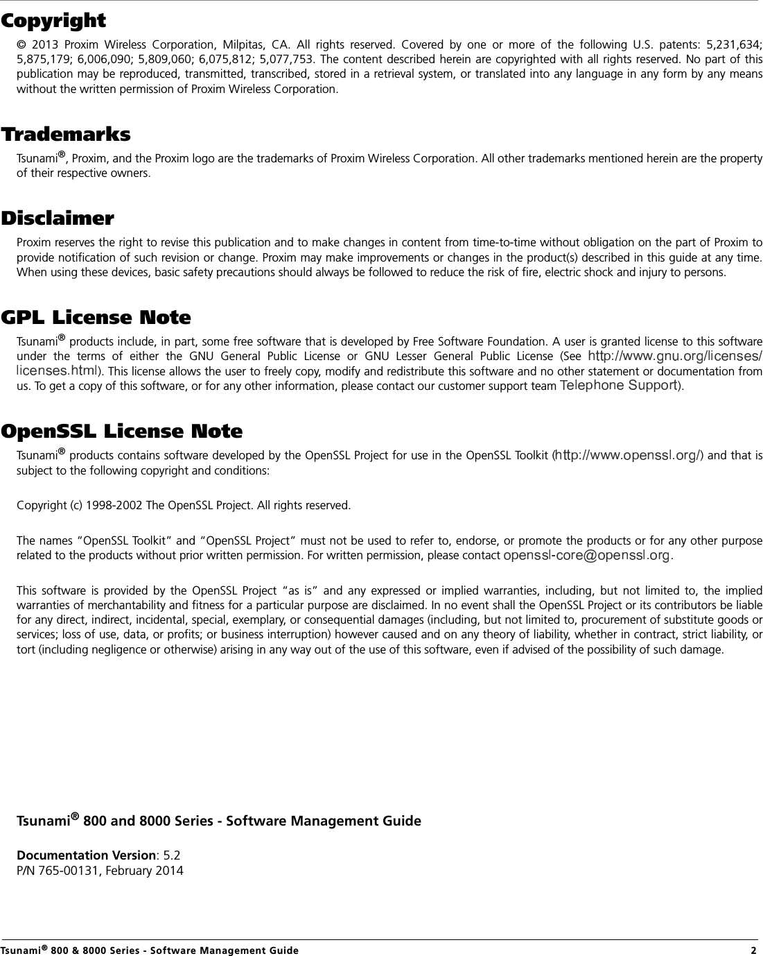  Tsunami® 800 &amp; 8000 Series - Software Management Guide  2Copyright©  2013  Proxim  Wireless  Corporation,  Milpitas,  CA.  All  rights  reserved.  Covered  by  one  or  more  of  the  following  U.S.  patents:  5,231,634;5,875,179; 6,006,090; 5,809,060; 6,075,812; 5,077,753. The content described herein are copyrighted with all rights reserved. No part of thispublication may be reproduced, transmitted, transcribed, stored in a retrieval system, or translated into any language in any form by any meanswithout the written permission of Proxim Wireless Corporation.TrademarksTsunami®, Proxim, and the Proxim logo are the trademarks of Proxim Wireless Corporation. All other trademarks mentioned herein are the propertyof their respective owners.DisclaimerProxim reserves the right to revise this publication and to make changes in content from time-to-time without obligation on the part of Proxim toprovide notification of such revision or change. Proxim may make improvements or changes in the product(s) described in this guide at any time.When using these devices, basic safety precautions should always be followed to reduce the risk of fire, electric shock and injury to persons.GPL License NoteTsunami® products include, in part, some free software that is developed by Free Software Foundation. A user is granted license to this softwareunder  the  terms  of  either  the  GNU  General  Public  License  or  GNU  Lesser  General  Public  License  (See ). This license allows the user to freely copy, modify and redistribute this software and no other statement or documentation fromus. To get a copy of this software, or for any other information, please contact our customer support team  ). OpenSSL License NoteTsunami® products contains software developed by the OpenSSL Project for use in the OpenSSL Toolkit ( ) and that issubject to the following copyright and conditions:Copyright (c) 1998-2002 The OpenSSL Project. All rights reserved.The names “OpenSSL Toolkit” and “OpenSSL Project” must not be used to refer to, endorse, or promote the products or for any other purposerelated to the products without prior written permission. For written permission, please contact  .This  software  is  provided  by  the  OpenSSL  Project  “as  is”  and  any  expressed  or  implied  warranties,  including,  but  not  limited  to,  the  impliedwarranties of merchantability and fitness for a particular purpose are disclaimed. In no event shall the OpenSSL Project or its contributors be liablefor any direct, indirect, incidental, special, exemplary, or consequential damages (including, but not limited to, procurement of substitute goods orservices; loss of use, data, or profits; or business interruption) however caused and on any theory of liability, whether in contract, strict liability, ortort (including negligence or otherwise) arising in any way out of the use of this software, even if advised of the possibility of such damage.Tsunami® 800 and 8000 Series - Software Management GuideDocumentation Version: 5.2P/N 765-00131, February 2014