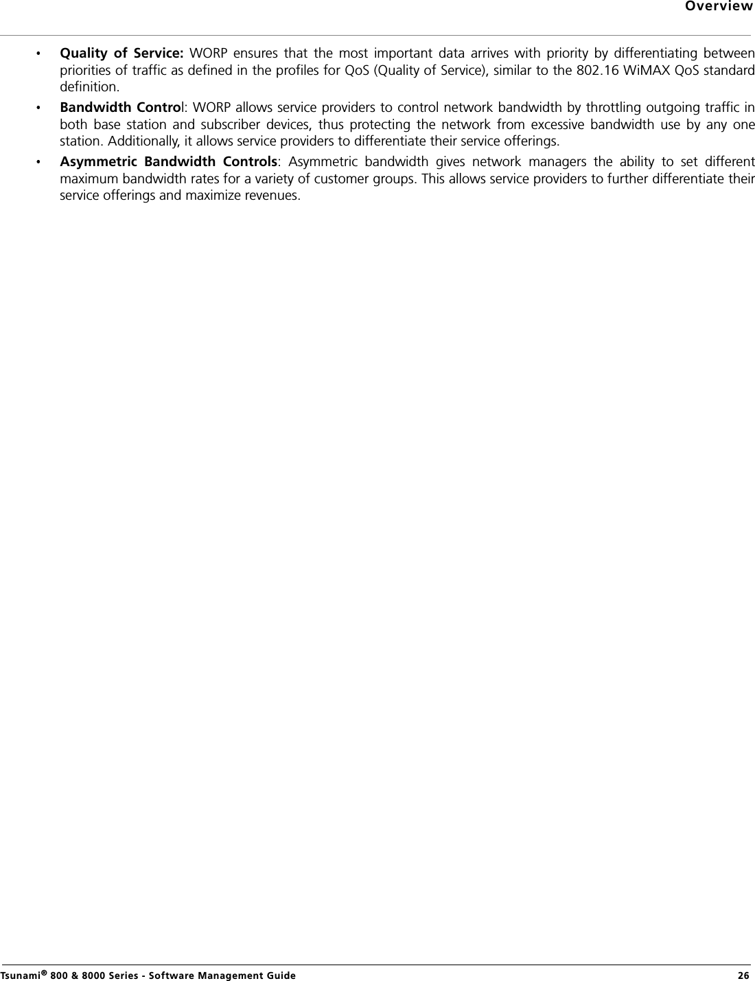 OverviewTsunami® 800 &amp; 8000 Series - Software Management Guide  26Quality  of  Service:  WORP  ensures  that  the  most  important  data  arrives  with  priority  by  differentiating  betweenpriorities of traffic as defined in the profiles for QoS (Quality of Service), similar to the 802.16 WiMAX QoS standarddefinition.Bandwidth Control: WORP allows service providers to control network bandwidth by throttling outgoing traffic inboth  base  station  and  subscriber  devices,  thus  protecting  the  network  from  excessive  bandwidth  use  by  any  onestation. Additionally, it allows service providers to differentiate their service offerings.Asymmetric  Bandwidth  Controls:  Asymmetric  bandwidth  gives  network  managers  the  ability  to  set  differentmaximum bandwidth rates for a variety of customer groups. This allows service providers to further differentiate theirservice offerings and maximize revenues.