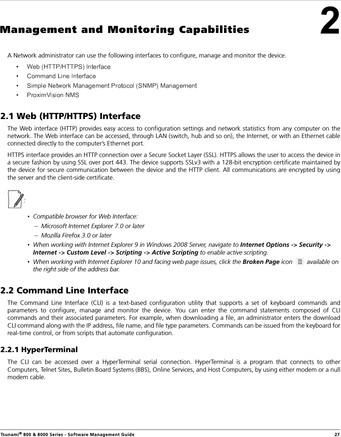 Tsunami® 800 &amp; 8000 Series - Software Management Guide  27Management and Monitoring CapabilitiesA Network administrator can use the following interfaces to configure, manage and monitor the device.  2.1 Web (HTTP/HTTPS) InterfaceThe Web interface (HTTP) provides easy access to configuration settings and network statistics from any computer on thenetwork. The Web interface can be accessed, through LAN (switch, hub and so on), the Internet, or with an Ethernet cableconnected directly to the computer’s Ethernet port. HTTPS interface provides an HTTP connection over a Secure Socket Layer (SSL). HTTPS allows the user to access the device ina secure fashion by using SSL over port 443. The device supports SSLv3 with a 128-bit encryption certificate maintained bythe device for secure communication between the device and the HTTP client. All communications are encrypted by usingthe server and the client-side certificate.:Compatible browser for Web Interface:Microsoft Internet Explorer 7.0 or laterMozilla Firefox 3.0 or laterWhen working with Internet Explorer 9 in Windows 2008 Server, navigate to Internet Options -&gt; Security -&gt; Internet -&gt; Custom Level -&gt; Scripting -&gt; Active Scripting to enable active scripting.When working with Internet Explorer 10 and facing web page issues, click the Broken Page icon   available on the right side of the address bar. 2.2 Command Line Interface The  Command  Line  Interface  (CLI)  is  a  text-based  configuration  utility  that  supports  a  set  of  keyboard  commands  andparameters  to  configure,  manage  and  monitor  the  device.  You  can  enter  the  command  statements  composed  of  CLIcommands and their associated parameters. For example, when downloading a file, an administrator enters the downloadCLI command along with the IP address, file name, and file type parameters. Commands can be issued from the keyboard forreal-time control, or from scripts that automate configuration.2.2.1 HyperTerminalThe  CLI  can  be  accessed  over  a  HyperTerminal  serial  connection.  HyperTerminal  is  a  program  that  connects  to  otherComputers, Telnet Sites, Bulletin Board Systems (BBS), Online Services, and Host Computers, by using either modem or a nullmodem cable.