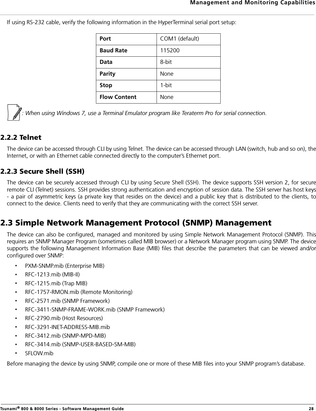 Management and Monitoring CapabilitiesTsunami® 800 &amp; 8000 Series - Software Management Guide  28If using RS-232 cable, verify the following information in the HyperTerminal serial port setup:: When using Windows 7, use a Terminal Emulator program like Teraterm Pro for serial connection.2.2.2 TelnetThe device can be accessed through CLI by using Telnet. The device can be accessed through LAN (switch, hub and so on), theInternet, or with an Ethernet cable connected directly to the computer’s Ethernet port. 2.2.3 Secure Shell (SSH)The device can be securely accessed through CLI by using Secure Shell (SSH). The device supports SSH version 2, for secureremote CLI (Telnet) sessions. SSH provides strong authentication and encryption of session data. The SSH server has host keys- a pair of asymmetric keys (a private key that resides on the device) and a public key that is distributed to the clients, toconnect to the device. Clients need to verify that they are communicating with the correct SSH server.2.3 Simple Network Management Protocol (SNMP) ManagementThe device can also be configured, managed and monitored by using Simple Network Management Protocol (SNMP). Thisrequires an SNMP Manager Program (sometimes called MIB browser) or a Network Manager program using SNMP. The devicesupports the following Management Information Base  (MIB) files that  describe the parameters that can  be viewed and/orconfigured over SNMP:PXM-SNMP.mib (Enterprise MIB)RFC-1213.mib (MIB-II)RFC-1215.mib (Trap MIB)RFC-1757-RMON.mib (Remote Monitoring)RFC-2571.mib (SNMP Framework) RFC-3411-SNMP-FRAME-WORK.mib (SNMP Framework) RFC-2790.mib (Host Resources)RFC-3291-INET-ADDRESS-MIB.mib RFC-3412.mib (SNMP-MPD-MIB)RFC-3414.mib (SNMP-USER-BASED-SM-MIB)SFLOW.mibBefore managing the device by using SNMP, compile one or more of these MIB files into your SNMP program’s database. Port COM1 (default)Baud Rate 115200Data 8-bitParity NoneStop 1-bitFlow Content  None