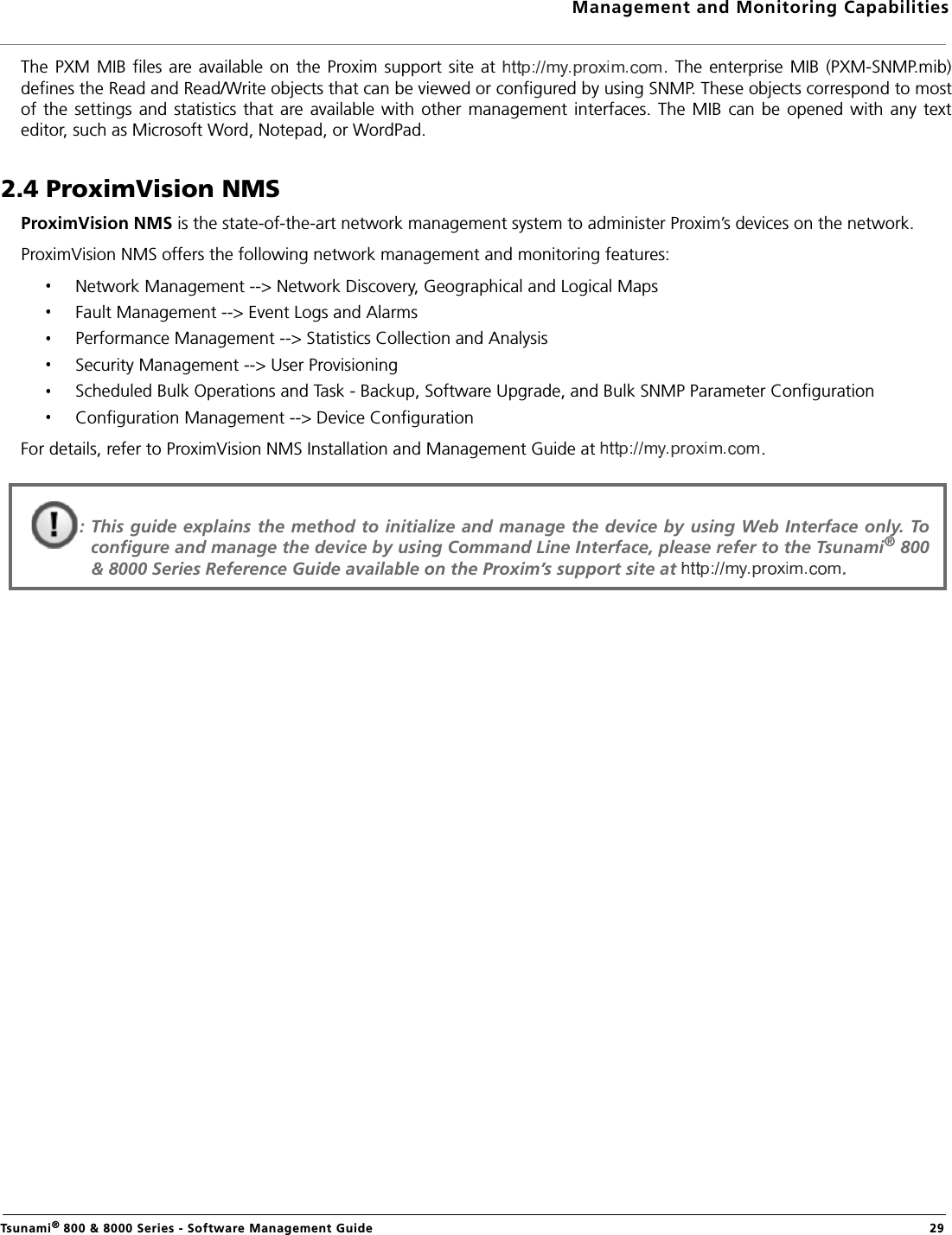 Management and Monitoring CapabilitiesTsunami® 800 &amp; 8000 Series - Software Management Guide  29The  PXM MIB  files are available  on the  Proxim support site at  . The enterprise  MIB (PXM-SNMP.mib)defines the Read and Read/Write objects that can be viewed or configured by using SNMP. These objects correspond to mostof the settings  and statistics that  are available with  other management interfaces.  The  MIB can  be opened with any  texteditor, such as Microsoft Word, Notepad, or WordPad.2.4 ProximVision NMSProximVision NMS is the state-of-the-art network management system to administer Proxim’s devices on the network.ProximVision NMS offers the following network management and monitoring features:Network Management --&gt; Network Discovery, Geographical and Logical MapsFault Management --&gt; Event Logs and Alarms Performance Management --&gt; Statistics Collection and Analysis Security Management --&gt; User Provisioning Scheduled Bulk Operations and Task - Backup, Software Upgrade, and Bulk SNMP Parameter ConfigurationConfiguration Management --&gt; Device ConfigurationFor details, refer to ProximVision NMS Installation and Management Guide at  .: This guide explains the method to initialize and manage the device by using Web Interface only. Toconfigure and manage the device by using Command Line Interface, please refer to the Tsunami® 800&amp; 8000 Series Reference Guide available on the Proxim’s support site at  . 